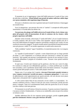 2012 – L’Ascesa della Terra alla Quinta Dimensione                                       18
di Ute Kretzschmar



    Il momento in cui si raggiungono i piani dell’aldil` attraverso il canale di luce varia
                                                       a
da individuo a individuo. Alcuni defunti sono pronti ad andare nella luce subito dopo
aver preso commiato, altri aspettano dopo il funerale.
    Di sicuro vi chiederete come mai ci agitiamo tanto per il canale luminoso e il passaggio
nei mondi di luce.
   Ecco la spiegazione: una persona che resta in “cantina” e consapevole della propria
                                                           `
immortalit` e si ricorda della sua ultima vita.
          a
    Una persona che giunge nell’aldil` attraverso il canale di luce, ha la visione com-
                                     a
pleta del proprio ciclo di incarnazioni, di tutte le esistenze che ha vissuto e delle
proprie esperienze nell’aldil` .
                             a
    Quando venite al mondo, attraversate il “canale dell’oblio”, di cui il canale luminoso
e l’esatto contrario, dato che in esso l’oblio viene annullato. Questo signiﬁca che chi si
`
trova nell’aldil` dispone di maggiori capacit` e possibilit` , nonch´ di una visuale e di una
                a                             a            a        e
cerchia di conoscenze maggiori. In questo mondo anche le possibilit` di materializzazione
                                                                       a
sono pi` giocose e stabili. E
        u                    ` un mondo organizzato in modo molto amorevole.

   Nella cosiddetta “cantina” regna l’instabilit` , e le materializzazioni che vi avvengono
                                                a
svaniscono.
    La “squadra di prelevamento” e quindi a vostra disposizione per un lungo periodo
                                  `
di tempo, e i suoi componenti ce la mettono tutta per convincervi a entrare nel canale
luminoso. Solo quando una persona e profondamente convinta di non meritarsi la luce,
                                     `
la squadra abbandona il progetto di ricondurla a casa. Nessuno viene quindi trasferito
forzatamente.
    In ogni caso, il motivo per rimanere qui ha qualcosa a che fare con i sensi di colpa.
O si sentono in colpa per aver abbandonato qualcuno, o si fanno problemi per via della
loro sessualit` , o non si perdonano alcune delle azioni che hanno commesso. Un gruppo
              a
risente quindi delle proprie azioni e l’altro delle proprie omissioni.
    Eppure non c’` un castigo che li aspetta: ricevono il benvenuto quando tornano a
                   e
casa, vengono rassicurati e accolti con amore, e ottengono spiegazioni. Ci sono corsi
di addestramento creati appositamente per queste persone, che non devono avere paura
degli amici e dei parenti che li vogliono riportare a casa.
   A volte costoro fanno ﬁnta di non conoscerli, di non vederli, e si nascondono. As-
sumono sembianze diverse e fanno di tutto per non essere riconosciuti, perch´ provano
                                                                                 e
paura e vergogna. Tutto ci` e assolutamente inutile, dato che questa fase in cui la vita per
                            o`
cos` dire svanisce e del tutto prevista.
   ı               `
    `
    E il momento in cui nell’anima si forma la coscienza. E questa coscienza e importante,
                                                                             `
e un passo evolutivo fondamentale, e l’anima se ne renderebbe conto nel giro di un attimo
`
se tornasse a casa.
   Sarebbe addirittura ﬁera di aver superato questo passaggio, perch´ a questo punto
                                                                    e
pu` fare lentamente ritorno a casa, pu` ritornare all’unit` .
  o                                    o                  a




¤dizioniPDF                                                                              Y
. . . come una foglia nel vento. . .
 