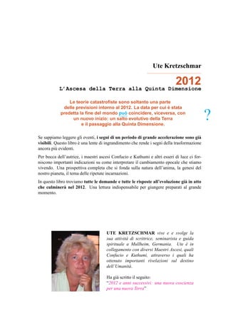 Ute Kretzschmar


           L’Ascesa della Terra alla Quinta Dimensione
                                                                           2012
                Le teorie catastroﬁste sono soltanto una parte
                                                               `
             delle previsioni intorno al 2012. La data per cui e stata
                                           `
            predetta la ﬁne del mondo puo coincidere, viceversa, con
                  un nuovo inizio: un salto evolutivo della Terra
                      e il passaggio alla Quinta Dimensione.
                                                                                             ?
Se sappiamo leggere gli eventi, i segni di un periodo di grande accelerazione sono gi`   a
visibili. Questo libro e una lente di ingrandimento che rende i segni della trasformazione
                       `
ancora pi` evidenti.
          u
Per bocca dell’autrice, i maestri ascesi Confucio e Kuthumi e altri esseri di luce ci for-
niscono importanti indicazioni su come interpretare il cambiamento epocale che stiamo
vivendo. Una prospettiva completa che si fonda sulla natura dell’anima, la genesi del
nostro pianeta, il tema delle ripetute incarnazioni.
In questo libro troviamo tutte le domande e tutte le risposte all’evoluzione gi` in atto
                                                                               a
che culminer` nel 2012. Una lettura indispensabile per giungere preparati al grande
               a
momento.




                                     UTE KRETZSCHMAR vive e e svolge la
                                     sua attivit` di scrittrice, seminarista e guida
                                                a
                                     spirituale a Mullheim, Germania. Ute e in  `
                                     collegamento con diversi Maestri Ascesi, quali
                                     Confucio e Kuthumi, attraverso i quali ha
                                     ottenuto importanti rivelazioni sul destino
                                     dell’Umanit` .
                                                  a

                                     Ha gi` scritto il seguito:
                                          a
                                     “2012 e anni successivi: una nuova coscienza
                                     per una nuova Terra”
 
