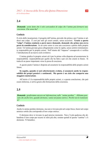 2012 – L’Ascesa della Terra alla Quinta Dimensione                                      19
di Ute Kretzschmar



2.4
Domanda: avete detto che e solo caricandosi di colpa che l’anima pu` formarsi una
                         `                                         o
coscienza. Che senso ha?

Confucio
Il ciclo delle incarnazioni, il progetto dell’anima, prevede che prima o poi l’anima si ad-
                    `
dossi una colpa. E cos` per tutti gli esseri umani, senza eccezioni. Grazie a questa
                         ı
“colpa”, l’anima comincia a porsi nuove domande, domande che prima non aveva
preso in considerazione. In un certo senso si crea una coscienza a partire dalle proprie
azioni. Un’anima giovane gioca allegramente come le capita, senza sentirsi minimamen-
te responsabile per le proprie azioni. Nell’istante del “trapasso” consapevole si veriﬁca
l’introduzione di un nuovo ciclo evolutivo.
    L’anima giudica le proprie azioni ed e per la prima volta disposta ad assumersene la
                                           `
responsabilit` : responsabilit` per quello che ha fatto e per ci` che creer` in futuro. Si
              a               a                                 o          a
tratta di un passo importante verso la presa di coscienza.
    A questo punto l’anima e disposta ad assumersi la responsabilit` delle proprie azioni
                           `                                       a
future.
   In seguito, quando si sar` ulteriormente evoluta, si assumer` anche la respon-
                              a                                 a
                                                     `
sabilit` dei propri pensieri e sentimenti. Ma questo e un ciclo che comporta una
       a
maggiore maturazione.
    All’inizio c’` la responsabilit` delle proprie azioni, e a questa conclusione, che pu`
                 e                  a                                                    o
essere dolorosa, si arriva grazie alla formazione della coscienza.



2.5
Domanda: gradiremmo ancora un’informazione sulle “anime perdute”. Abbiamo pen-
sato che anche loro, quando dormono, vanno nel piano onirico. Perch´ non le trattenete
                                                                   e
l`?
 ı

Confucio
Anche le anime perdute dormono, ma non si trovano pi` nel corpo ﬁsico, bens` nel corpo
                                                       u                   ı
animico sottile che corrisponde al loro corpo onirico.
   E dormono dove si trovano in quel preciso momento. Non c’` pi` qualcosa che ab-
                                                                    e u
bandona il loro corpo per recarsi in sfere pi` alte; restano quindi in questa “cantina” e l`
                                             u                                             ı
dormono. Vi benedico.




¤dizioniPDF                                                                             Y
. . . come una foglia nel vento. . .
 