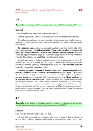 2012 – L’Ascesa della Terra alla Quinta Dimensione                                    20
di Ute Kretzschmar



2.6
Domanda: come scelgono la loro successiva incarnazione le “anime perdute”?

Kuthumi
Vi do la benedizione e il benvenuto, e Kuthumi che parla.
                                     `
     Vorreste sapere come funziona la reincarnazione delle cosiddette “anime perdute”?
    Dato che restano gi` e non tornano a casa, e ovvio che non possano scegliersi autono-
                       u                       `
mamente la successiva incarnazione. E malgrado questa sia una scelta, deﬁniamo tragica
la situazione.
    Se tornassero a casa, grazie alla loro energia entrerebbero in un campo dalla vibra-
zione molto superiore e potrebbero quindi scegliere un’incarnazione nettamente piu      `
piacevole e semplice di quella che viene loro assegnata automaticamente. In questo
caso il S´ superiore potrebbe scegliersi un’incarnazione e cercare di attutire determinati
         e
sviluppi. Il presupposto per poterlo fare e che l’anima sia a casa.
                                          `
    Se qualcuno rimane in basso, si trova all’interno di un’energia grigia, per ora la de-
ﬁniamo cos`. Si tratta di un’energia dalla frequenza molto bassa, un’energia caratteriz-
            ı
zata da disperazione, ignoranza ed emarginazione, e per chi non si presenta, il cinema
olograﬁco sforna date, scadenza e ruolo.
    Signiﬁca che a quell’anima viene assegnata una nuova vita in modo del tutto au-
                                                                              `
tomatico, scelta in base alla vibrazione dell’individuo nella zona grigia. E per questo
che abbiamo deﬁnito tragica la situazione. Sarebbe auspicabile e molto pi` gratiﬁcante
                                                                             u
se questa vita venisse scelta a casa, nella quarta dimensione, perch´ in tal modo sareb-
                                                                    e
be possibile evitare certe ripetizioni. I piani intermedi della quarta dimensione sono
estremamente amorevoli per le anime che vi dimorano: tali anime vi si sono sistema-
te comodamente e si sono procurate ci` che sentono come prezioso, bello e importante.
                                         o
Se queste anime “colpevoli” tornassero a casa, si troverebbero immediatamente in un’e-
nergia diversa, contrassegnata dall’amore, e questo eserciterebbe un inﬂusso decisamente
positivo sulla loro incarnazione futura.



2.7
Domanda: se un defunto si e lasciato sfuggire il prima prelevamento, ha ancora una
                                `
possibilit` di attraversare il canale luminoso e arrivare nell aldil` ?
          a                                                         a

Confucio
Siate benedetti nell’amore, e Confucio che parla.
                            `
   Ci sono delle possibilit` , ma la maggior parte non e in grado di farcela solo con le
                           a                           `
proprie forze. L’approvvigionamento energetico di queste anime e molto ridotto e loro
                                                                  `


¤dizioniPDF                                                                            Y
. . . come una foglia nel vento. . .
 