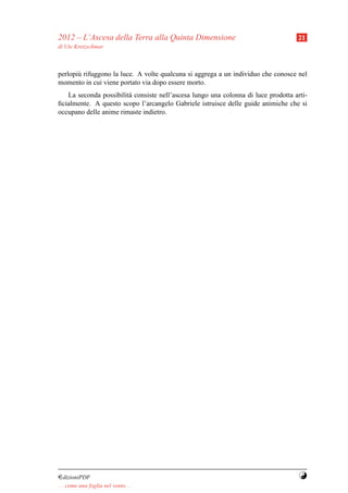 2012 – L’Ascesa della Terra alla Quinta Dimensione                                 21
di Ute Kretzschmar



perlopi` rifuggono la luce. A volte qualcuna si aggrega a un individuo che conosce nel
       u
momento in cui viene portato via dopo essere morto.
   La seconda possibilit` consiste nell’ascesa lungo una colonna di luce prodotta arti-
                        a
ﬁcialmente. A questo scopo l’arcangelo Gabriele istruisce delle guide animiche che si
occupano delle anime rimaste indietro.




¤dizioniPDF                                                                         Y
. . . come una foglia nel vento. . .
 