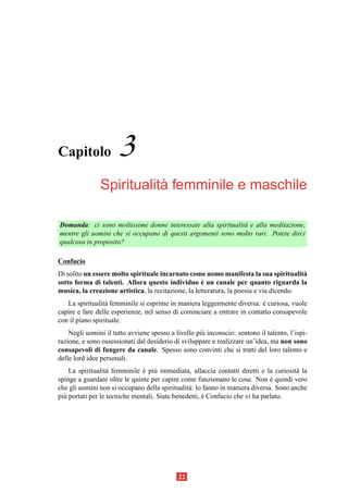 Capitolo              3
                          `
               Spiritualita femminile e maschile

Domanda: ci sono moltissime donne interessate alla spiritualit` e alla meditazione,
                                                              a
mentre gli uomini che si occupano di questi argomenti sono molto rari. Potete dirci
qualcosa in proposito?

Confucio
Di solito un essere molto spirituale incarnato come uomo manifesta la sua spiritualit`   a
                                                     `
sotto forma di talenti. Allora questo individuo e un canale per quanto riguarda la
musica, la creazione artistica, la recitazione, la letteratura, la poesia e via dicendo.
   La spiritualit` femminile si esprime in maniera leggermente diversa: e curiosa, vuole
                  a                                                       `
capire e fare delle esperienze, nel senso di cominciare a entrare in contatto consapevole
con il piano spirituale.
    Negli uomini il tutto avviene spesso a livello pi` inconscio: sentono il talento, l’ispi-
                                                     u
razione, e sono ossessionati dal desiderio di sviluppare e realizzare un’idea, ma non sono
consapevoli di fungere da canale. Spesso sono convinti che si tratti del loro talento e
delle lord idee personali.
    La spiritualit` femminile e pi` immediata, allaccia contatti diretti e la curiosit` la
                   a           ` u                                                      a
spinge a guardare oltre le quinte per capire come funzionano le cose. Non e quindi vero
                                                                               `
che gli uomini non si occupano della spiritualit` : lo fanno in maniera diversa. Sono anche
                                                a
pi` portati per le tecniche mentali. Siate benedetti, e Confucio che vi ha parlato.
  u                                                   `




                                            22
 