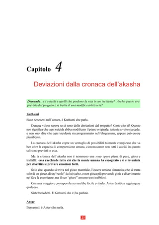 Capitolo              4
     Deviazioni dalla cronaca dell’akasha

Domanda: e i suicidi e quelli che perdono la vita in un incidente? Anche questo era
previsto dal progetto o si tratta di una modiﬁca arbitraria?

Kuthumi
Siate benedetti nell’amore, e Kuthumi che parla.
                            `
   Dunque volete sapere se ci sono delle deviazioni dal progetto? Certo che si! Questo
non signiﬁca che ogni suicida abbia modiﬁcato il piano originale, tuttavia a volte succede;
e non vuol dire che ogni incidente sia programmato nell’ologramma, eppure pu` essereo
pianiﬁcato.
     La cronaca dell’akasha copre un ventaglio di possibilit` talmente complesso che va
                                                            a
ben oltre la capacit` di comprensione umana, ciononostante non tutti i suicidi in quanto
                     a
tali sono previsti in essa.
    Ma la cronaca dell’akasha non e nemmeno una soap opera piena di pace, gioia e
                                      `
        a                          o                                       `
trallall` : essa racchiude tutto ci` che la mente umana ha escogitato e si e inventata
per divertirsi e provare emozioni forti.
    Solo che, quando si trova nel gioco materiale, l’essere umano dimentica che si tratta
solo di un gioco, di un “ruolo” da lui scelto, e non gioca pi` provando gioia e divertimento
                                                             u
nel fare le esperienze, ma il suo “gioco” assume tratti rabbiosi.
   Con una maggiore consapevolezza sarebbe facile evitarlo. Antar desidera aggiungere
qualcosa.
                    `
   Siate benedetti. E Kuthumi che vi ha parlato.

Antar
Benvenuti, e Antar che parla.
           `


                                            23
 