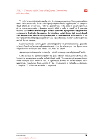 2012 – L’Ascesa della Terra alla Quinta Dimensione                                         24
di Ute Kretzschmar



    Vi porto un esempio pratico per favorire la vostra comprensione. Supponiamo che un
uomo sia incarnato sulla Terra e che il progetto preveda che raggiunga un’et` compresa
                                                                                   a
fra gli ottanta e i novant’anni. Tuttavia a quarant’anni costui entra in una crisi profonda
da cui non sa come uscire e, dopo due tentativi falliti, si toglie la vita all’et` di quaranta-
                                                                                 a
tr´ anni. Dai tentativi falliti ci si pu` rendere conto che il programma originale non
  e                                     o
contemplava il suicidio. In occasione dei primi due tentativi sono stati mandati degli
aiuti a quest’uomo, aiuti la cui organizzazione avviene tramite il piano onirico. L’uo-
mo viene salvato afﬁnch´ possa cambiare idea e possibilmente ritornare sulla via prevista
                          e
per lui. Spesso succede.
    L’uomo del nostro esempio, per` , termina la propria vita prematuramente a quaranta-
                                    o
tr´ anni. Quando un’anima vuole assolutamente porre ﬁne alla propria vita, il programma
  e
originale viene modiﬁcato e lei torna a casa prima del tempo.
     A questo punto desidero far notare che i suicidi tornano a casa nel piano dell’aldil` .
                                                                                         a
    L’idea assurda che debbano aspettare nei piani inferiori ﬁno al giorno effettivo della
loro morte non contiene neanche un briciolo di verit` . Vengono accolti amorevolmente
                                                         a
come chiunque faccia ritorno a casa. A ogni modo, l’uomo del nostro esempio dovr`           a
recuperare e ristrutturare il suo compito di vita, e precisamente la parte che non e riuscito
                                                                                   `
a compiere. Vi saluto, era Antar che vi ha parlato.




¤dizioniPDF                                                                                Y
. . . come una foglia nel vento. . .
 