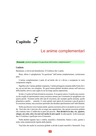 Capitolo               5
                                  Le anime complementari

Domanda: potresti spiegarci la questione dell anima complementare?

Confucio
                                     `
Buonasera, vi do la mia benedizione. E Confucio che vi parla.
   Bene, allora vi spiegheremo “la questione” dell’anima complementare, cominciamo
pure.
   L’anima complementare e parte di un’entit` che si e divisa e scomposta in varie
                         `                  a
componenti singole.
    Signiﬁca che l’anima globale originaria, l’entit` primigenia emanata dalla Fonte divi-
                                                      a
na, era un tutt’uno, era completa. Se quest’anima globale desidera entrare nell’universo
della dualit` , arriva a una soglia in cui ha luogo questa separazione.
            a
    In alto c’` unit` , la Fonte di tutta la coscienza. E in questo senso c’` anche una coscien-
              e     a                                                       e
za che sceglie di sperimentarsi come coscienza umana, per il momento lo spieghiamo con
queste parole. Esistono anche altri tipi di coscienza, per esempio quella animale, quella
planetaria e quella . . . naturale. Ci sono quindi varie specie di coscienza e una di queste e `
la coscienza umana, una coscienza spirituale che desidera sperimentarsi nell’individualit` .  a
    Nella sua discesa verso il piano duale, questa coscienza arriva a un punto in cui si scin-
de. Vuol dire che e previsto che avvenga una separazione, che questa coscienza globale
                    `
che contiene tutto si suddivida in parti pi` piccole. Pu` dividersi in due, tre, quattro,
                                            u             o
cinque, sei, sette, otto e in casi rari anche in nove parti. In altre parole: la divisione per
due e il minimo e quella per nove il massimo.
    `
    Nella dualit` regnano luce e ombra, maschile e femminile, bianco e nero, giorno e
                 a
notte, tutte caratteristiche tipiche della dualit` .
                                                 a
   Vuol dire che anche la coscienza globale si divide in parti maschili e femminili. Essa


                                              25
 