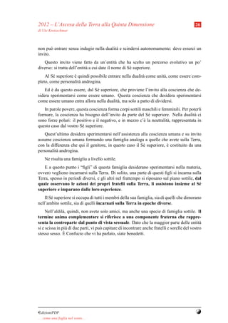 2012 – L’Ascesa della Terra alla Quinta Dimensione                                            26
di Ute Kretzschmar



non pu` entrare senza indugio nella dualit` e scindersi autonomamente: deve esserci un
        o                                 a
invito.
   Questo invito viene fatto da un’entit` che ha scelto un percorso evolutivo un po’
                                               a
diverso: si tratta dell’entit` a cui date il nome di S´ superiore.
                             a                        e
    Al S´ superiore e quindi possibile entrare nella dualit` come unit` , come essere com-
         e          `                                      a          a
pleto, come personalit` androgina.
                      a
    Ed e da questo essere, dal S´ superiore, che proviene l’invito alla coscienza che de-
        `                       e
sidera sperimentarsi come essere umano. Questa coscienza che desidera sperimentarsi
come essere umano entra allora nella dualit` , ma solo a patto di dividersi.
                                           a
   In parole povere, questa coscienza forma corpi sottili maschili e femminili. Per poterli
formare, la coscienza ha bisogno dell’invito da parte del S´ superiore. Nella dualit` ci
                                                              e                          a
sono forze polari: il positivo e il negativo, e in mezzo c’` la neutralit` , rappresentata in
                                                           e             a
questo caso dal vostro S´ superiore.
                        e
   Quest’ultimo desidera sperimentarsi nell’assistenza alla coscienza umana e su invito
assume coscienza umana formando una famiglia analoga a quelle che avete sulla Terra,
con la differenza che qui il genitore, in questo caso il S´ superiore, e costituito da una
                                                          e            `
personalit` androgina.
          a
     Ne risulta una famiglia a livello sottile.
   E a questo punto i “ﬁgli” di questa famiglia desiderano sperimentarsi nella materia,
ovvero vogliono incarnarsi sulla Terra. Di solito, una parte di questi ﬁgli si incarna sulla
Terra, spesso in periodi diversi, e gli altri nel frattempo si riposano sul piano sottile, dal
quale osservano le azioni dei propri fratelli sulla Terra, li assistono insieme al S´        e
superiore e imparano dalle loro esperienze.
    Il S´ superiore si occupa di tutti i membri della sua famiglia, sia di quelli che dimorano
        e
nell’ambito sottile, sia di quelli incarnati sulla Terra in epoche diverse.
     Nell’aldil` , quindi, non avete solo amici, ma anche una specie di famiglia sottile. Il
                a
termine anima complementare si riferisce a una componente fraterna che rappre-
senta la controparte dal punto di vista sessuale. Dato che la maggior parte delle entit`         a
si e scissa in pi` di due parti, vi pu` capitare di incontrare anche fratelli e sorelle del vostro
                  u                   o
stesso sesso. E ` Confucio che vi ha parlato, siate benedetti.




¤dizioniPDF                                                                                   Y
. . . come una foglia nel vento. . .
 