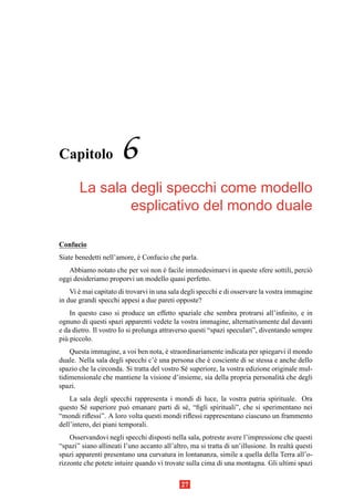 Capitolo               6
       La sala degli specchi come modello
               esplicativo del mondo duale

Confucio
Siate benedetti nell’amore, e Confucio che parla.
                            `
   Abbiamo notato che per voi non e facile immedesimarvi in queste sfere sottili, perci`
                                  `                                                    o
oggi desideriamo proporvi un modello quasi perfetto.
    Vi e mai capitato di trovarvi in una sala degli specchi e di osservare la vostra immagine
       `
in due grandi specchi appesi a due pareti opposte?
    In questo caso si produce un effetto spaziale che sembra protrarsi all’inﬁnito, e in
ognuno di questi spazi apparenti vedete la vostra immagine, alternativamente dal davanti
e da dietro. Il vostro Io si prolunga attraverso questi “spazi speculari”, diventando sempre
pi` piccolo.
  u
    Questa immagine, a voi ben nota, e straordinariamente indicata per spiegarvi il mondo
                                       `
duale. Nella sala degli specchi c’` una persona che e cosciente di se stessa e anche dello
                                   e                  `
spazio che la circonda. Si tratta del vostro S´ superiore, la vostra edizione originale mul-
                                              e
tidimensionale che mantiene la visione d’insieme, sia della propria personalit` che degli
                                                                                 a
spazi.
    La sala degli specchi rappresenta i mondi di luce, la vostra patria spirituale. Ora
questo S´ superiore pu` emanare parti di s´ , “ﬁgli spirituali”, che si sperimentano nei
          e              o                  e
“mondi riﬂessi”. A loro volta questi mondi riﬂessi rappresentano ciascuno un frammento
dell’intero, dei piani temporali.
    Osservandovi negli specchi disposti nella sala, potreste avere l’impressione che questi
“spazi” siano allineati l’uno accanto all’altro, ma si tratta di un’illusione. In realt` questi
                                                                                       a
spazi apparenti presentano una curvatura in lontananza, simile a quella della Terra all’o-
rizzonte che potete intuire quando vi trovate sulla cima di una montagna. Gli ultimi spazi


                                             27
 