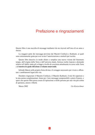 Prefazione e ringraziamenti



Questo libro e una raccolta di messaggi medianici da me ricevuti nell’arco di un anno e
             `
mezzo.
   La maggior parte dei messaggi proviene dai Maestri Confucio e Kuthumi, ai quali
sono estremamente grata per aver avuto l’autorizzazione a metterli per iscritto.
    Questo libro descrive in modo chiaro e semplice una nuova visione del fenomeno
tempo, dell’origine della Terra e dell’universo duale, fornisce molte risposte a domande
relative all’aldil` , tratta gli sviluppi a livello di coscienza attualmente in corso sulla Terra
                  a
e ci mostra in quale direzione ci stiamo muovendo.
    Infonde ﬁducia nella propria forza divina e il coraggio necessario per vivere e affron-
tare i cambiamenti legati alla vita.
    Desidero ringraziare il Maestro Confucio, il Maestro Kuthumi, il mio S´ superiore e
                                                                            e
la mia anima complementare Antar per i loro messaggi comprensibili e pieni d’amore, e
spero che questo libro possa essere di ispirazione a molte persone per una vita pi` colma
                                                                                  u
di speranza, amore e libert` .
                           a
   Marzo 2002                                                                 Ute Kretzschmar




                                               2
 