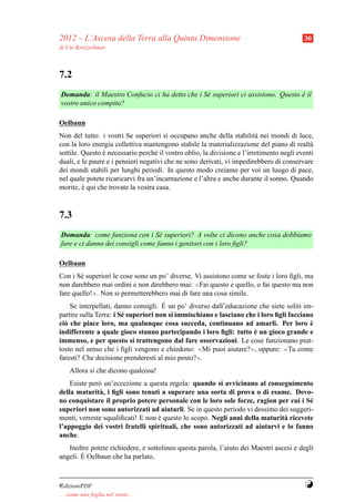 2012 – L’Ascesa della Terra alla Quinta Dimensione                                        30
di Ute Kretzschmar



7.2
Domanda: il Maestro Confucio ci ha detto che i S´ superiori ci assistono. Questo e il
                                                e                                `
vostro unico compito?

Oelbaun
Non del tutto: i vostri Se superiori si occupano anche della stabilit` nei mondi di luce,
                                                                         a
con la loro energia collettiva mantengono stabile la materializzazione del piano di realt`  a
sottile. Questo e necessario perch´ il vostro oblio, la divisione e l’irretimento negli eventi
                `                   e
duali, e le paure e i pensieri negativi che ne sono derivati, vi impedirebbero di conservare
dei mondi stabili per lunghi periodi. In questo modo creiamo per voi un luogo di pace,
nel quale potete ricaricarvi fra un’incarnazione e l’altra e anche durante il sonno. Quando
morite, e qui che trovate la vostra casa.
         `


7.3
Domanda: come funziona con i S´ superiori? A volte ci dicono anche cosa dobbiamo
                                   e
fare e ci danno dei consigli come fanno i genitori con i loro ﬁgli?

Oelbaun
Con i S´ superiori le cose sono un po’ diverse. Vi assistono come se foste i loro ﬁgli, ma
       e
non darebbero mai ordini e non direbbero mai: ≪Fai questo e quello, o fai questo ma non
fare quello!≫. Non si permetterebbero mai di fare una cosa simile.
                                      `
    Se interpellati, danno consigli. E un po’ diverso dall’educazione che siete soliti im-
partire sulla Terra: i S´ superiori non si immischiano e lasciano che i loro ﬁgli facciano
                        e
ci` che piace loro, ma qualunque cosa succeda, continuano ad amarli. Per loro e
  o                                                                                      `
                                                                    `
indifferente a quale gioco stanno partecipando i loro ﬁgli: tutto e un gioco grande e
immenso, e per questo si trattengono dal fare osservazioni. Le cose funzionano piut-
tosto nel senso che i ﬁgli vengono e chiedono: ≪Mi puoi aiutare?≫, oppure: ≪Tu come
faresti? Che decisione prenderesti al mio posto?≫.
     Allora s` che dicono qualcosa!
             ı
    Esiste per` un’eccezione a questa regola: quando si avvicinano al conseguimento
              o
della maturit` , i ﬁgli sono tenuti a superare una sorta di prova o di esame. Devo-
              a
no conquistare il proprio potere personale con le loro sole forze, ragion per cui i S´ e
superiori non sono autorizzati ad aiutarli. Se in questo periodo vi dessimo dei suggeri-
menti, verreste squaliﬁcati! E non e questo lo scopo. Negli anni della maturit` ricevete
                                   `                                          a
l’appoggio dei vostri fratelli spirituali, che sono autorizzati ad aiutarvi e lo fanno
anche.
   Inoltre potete richiedere, e sottolineo questa parola, l’aiuto dei Maestri ascesi e degli
        `
angeli. E Oelbaun che ha parlato.



¤dizioniPDF                                                                               Y
. . . come una foglia nel vento. . .
 