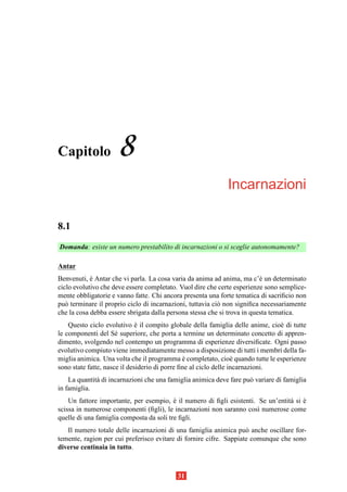 Capitolo             8
                                                             Incarnazioni

8.1
Domanda: esiste un numero prestabilito di incarnazioni o si sceglie autonomamente?

Antar
Benvenuti, e Antar che vi parla. La cosa varia da anima ad anima, ma c’` un determinato
            `                                                             e
ciclo evolutivo che deve essere completato. Vuol dire che certe esperienze sono semplice-
mente obbligatorie e vanno fatte. Chi ancora presenta una forte tematica di sacriﬁcio non
pu` terminare il proprio ciclo di incarnazioni, tuttavia ci` non signiﬁca necessariamente
   o                                                       o
che la cosa debba essere sbrigata dalla persona stessa che si trova in questa tematica.
    Questo ciclo evolutivo e il compito globale della famiglia delle anime, cio` di tutte
                              `                                                e
le componenti del S´ superiore, che porta a termine un determinato concetto di appren-
                      e
dimento, svolgendo nel contempo un programma di esperienze diversiﬁcate. Ogni passo
evolutivo compiuto viene immediatamente messo a disposizione di tutti i membri della fa-
miglia animica. Una volta che il programma e completato, cio` quando tutte le esperienze
                                                `                 e
sono state fatte, nasce il desiderio di porre ﬁne al ciclo delle incarnazioni.
    La quantit` di incarnazioni che una famiglia animica deve fare pu` variare di famiglia
              a                                                      o
in famiglia.
    Un fattore importante, per esempio, e il numero di ﬁgli esistenti. Se un’entit` si e
                                          `                                       a `
scissa in numerose componenti (ﬁgli), le incarnazioni non saranno cos` numerose come
                                                                       ı
quelle di una famiglia composta da soli tre ﬁgli.
   Il numero totale delle incarnazioni di una famiglia animica pu` anche oscillare for-
                                                                    o
temente, ragion per cui preferisco evitare di fornire cifre. Sappiate comunque che sono
diverse centinaia in tutto.



                                           31
 