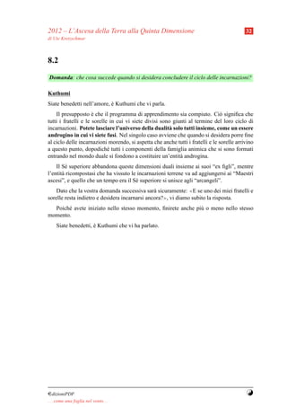 2012 – L’Ascesa della Terra alla Quinta Dimensione                                          32
di Ute Kretzschmar



8.2
Domanda: che cosa succede quando si desidera concludere il ciclo delle incarnazioni?

Kuthumi
Siate benedetti nell’amore, e Kuthumi che vi parla.
                            `
    Il presupposto e che il programma di apprendimento sia compiuto. Ci` signiﬁca che
                      `                                                         o
tutti i fratelli e le sorelle in cui vi siete divisi sono giunti al termine del loro ciclo di
incarnazioni. Potete lasciare l’universo della dualit` solo tutti insieme, come un essere
                                                        a
androgino in cui vi siete fusi. Nel singolo caso avviene che quando si desidera porre ﬁne
al ciclo delle incarnazioni morendo, si aspetta che anche tutti i fratelli e le sorelle arrivino
a questo punto, dopodich´ tutti i componenti della famiglia animica che si sono formati
                             e
entrando nel mondo duale si fondono a costituire un’entit` androgina.
                                                             a
    Il S´ superiore abbandona queste dimensioni duali insieme ai suoi “ex ﬁgli”, mentre
         e
l’entit` ricompostasi che ha vissuto le incarnazioni terrene va ad aggiungersi ai “Maestri
       a
ascesi”, e quello che un tempo era il S´ superiore si unisce agli “arcangeli”.
                                       e
    Dato che la vostra domanda successiva sar` sicuramente: ≪E se uno dei miei fratelli e
                                                a
sorelle resta indietro e desidera incarnarsi ancora?≫, vi diamo subito la risposta.
  Poich´ avete iniziato nello stesso momento, ﬁnirete anche pi` o meno nello stesso
       e                                                      u
momento.
     Siate benedetti, e Kuthumi che vi ha parlato.
                      `




¤dizioniPDF                                                                                 Y
. . . come una foglia nel vento. . .
 