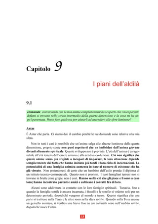 Capitolo              9
                                                                        `
                                                      I piani dell’aldila

9.1
Domanda: conversando con la mia anima complementare ho scoperto che i miei parenti
defunti si trovano nello strato intermedio della quarta dimensione e la cosa mi ha un
po’spaventata. Posso fare qualcosa per aiutarli ad ascendere alle sfere luminose?

Antar
`
E Antar che parla. Ci siamo dati il cambio perch´ le tue domande sono relative alla mia
                                                e
sfera.
    Non in tutti i casi e possibile che un’anima salga alle altezze luminose della quarta
                        `
dimensione, proprio come non puoi aspettarti che un individuo dall’anima giovane
diventi altamente spirituale. Questo sviluppo non e previsto. L’et` dell’anima e parago-
                                                      `              a           `
nabile all’et` terrena dell’essere umano e alla relativa evoluzione. Ci` non signiﬁca che
             a                                                         o
                          `
queste anime siano piu stupide o incapaci di imparare, la loro situazione dipende
                                                  `
semplicemente dal fatto che hanno iniziato piu tardi il loro ciclo di incarnazioni. La
potenzialit` di una famiglia animica aumenta in base al numero di esistenze che ha
            a
gi` vissuto. Non pretenderesti di certo che un bambino dell’asilo prenda il diploma di
  a
un istituto tecnico-commerciale. Questo non e previsto. I tuoi famigliari terreni non si
                                                `
trovano in brutte zone grigie, non e cos`. Hanno scelto ci` che gli piace e l` sono a casa
                                    `   ı                   o                ı
loro; hanno incontrato parenti e amici e coltivano i contatti fra di loro.
    Alcuni sono addirittura in contatto con le loro famiglie spirituali. Tuttavia, ﬁno a
quando la famiglia sottile e ancora incarnata, i fratelli e le sorelle si vedono solo per un
                             `
determinato periodo, dopodich´ vengono al mondo a turno. Questo signiﬁca che una
                                  e
parte si trattiene sulla Terra e le altre sono nella sfera sottile. Quando sulla Terra muore
un gemello animico, si veriﬁca una breve fase in cui entrambi sono nell’ambito sottile,
dopodich´ nasce l’altro.
           e


                                            33
 