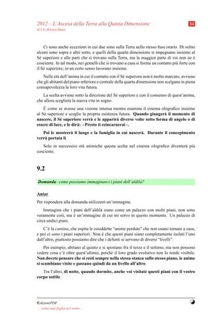 2012 – L’Ascesa della Terra alla Quinta Dimensione                                       34
di Ute Kretzschmar



    Ci sono anche eccezioni in cui due sono sulla Terra nello stesso fuso orario. Di solito
alcuni sono sopra e altri sotto, e quelli della quarta dimensione si impegnano insieme al
S´ superiore e alle parti che si trovano sulla Terra, ma la maggior parte di voi non ne e
  e                                                                                        `
cosciente. In tal modo, nei gemelli che si trovano a casa si forma un contatto pi` forte con
                                                                                 u
il S´ superiore; in un certo senso lavorano insieme.
    e
   Nelle et` dell’anima in cui il contatto con il S´ superiore non e molto marcato, avviene
             a                                       e              `
che gli abitanti del piano inferiore e centrale della quarta dimensione non scelgano in piena
consapevolezza la loro vita futura.
   La scelta avviene sotto la direzione del S´ superiore e con il consenso di quest’anima,
                                             e
che allora sceglier` la nuova vita in sogno.
                   a
    `
    E come se avesse una visione intensa mentre esamina il cinema olograﬁco insieme
al S´ superiore e sceglie la propria esistenza futura. Quando giunger` il momento di
    e                                                                a
nascere, il S´ superiore verr` e le apparir` diverse volte sotto forma di angelo o di
             e                  a              a
essere di luce, e le dir` : ≪Presto ti reincarnerai≫.
                        a
   Poi le mostrer` il luogo e la famiglia in cui nascer` . Durante il concepimento
                  a                                    a
verr` portata l`.
    a          ı
   Solo in successive et` animiche questa scelta nel cinema olograﬁco diventer` pi`
                        a                                                     a u
cosciente.


9.2
Domanda: come possiamo immaginarci i piani dell’aldil` ?
                                                     a

Antar
Per rispondere alla domanda utilizzer` un’immagine.
                                     o
    Immagina che i piani dell’aldil` siano come un palazzo con molti piani, non sono
                                   a
veramente cos`, ma e un’immagine di cui mi servo in questo momento. Un palazzo di
               ı    `
circa undici piani.
    C’` la cantina, che ospita le cosiddette “anime perdute” che non osano tornare a casa,
       e
e poi ci sono i piani superiori. Non e che questi piani siano completamente isolati l’uno
                                      `
dall’altro, piuttosto possiamo dire che i defunti si servono di diversi “livelli”.
    Per esempio, abitano al quinto e si spostano fra il terzo e il settimo, ma non possono
vedere cosa c’` oltre quest’ultimo, perch´ il loro grado evolutivo non lo rende visibile.
              e                           e
Non dovete pensare che si resti sempre nella stessa stanza sullo stesso piano, le anime
si scambiano visite e passano quindi da un livello all’altro.
   Tra l’altro, di notte, quando dormite, anche voi visitate questi piani con il vostro
corpo sottile.




¤dizioniPDF                                                                              Y
. . . come una foglia nel vento. . .
 