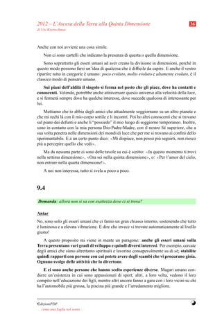 2012 – L’Ascesa della Terra alla Quinta Dimensione                                        36
di Ute Kretzschmar



Anche con noi avviene una cosa simile.
     Non ci sono cartelli che indicano la presenza di questa o quella dimensione.
    Sono soprattutto gli esseri umani ad aver creato la divisione in dimensioni, perch´ in
                                                                                      e
questo modo possono farsi un’idea di qualcosa che e difﬁcile da capire. E anche il vostro
                                                     `
ripartire tutto in categorie e umano: poco evoluto, molto evoluto e altamente evoluto, e il
                             `                                                         `
classico modo di pensare umano.
     Sui piani dell’aldil` il singolo si ferma nel posto che gli piace, dove ha contatti e
                         a
conoscenti. Volendo, potrebbe anche attraversare questo universo alla velocit` della luce,
                                                                              a
e si fermer` sempre dove ha qualche interesse, dove succede qualcosa di interessante per
            a
lui.
    Mettiamo che io abbia degli amici che attualmente soggiornano su un altro pianeta e
che mi rechi l` con il mio corpo sottile e li incontri. Poi ho altri conoscenti che si trovano
              a
sul piano dei defunti e anche l` “possiedo” il mio luogo di soggiorno temporaneo. Inoltre,
                               ı
sono in contatto con la mia persona Dio-Padre-Madre, con il nostro S´ superiore, che a
                                                                           e
sua volta penetra nelle dimensioni dei mondi di luce che per me si trovano ai conﬁni dello
sperimentabile. E a un certo punto dico: ≪Mi dispiace, non posso pi` seguirti, non riesco
                                                                         u
pi` a percepire quello che vedi≫.
  u
    Ma da nessuna parte ci sono delle tavole su cui e scritto: ≪In questo momento ti trovi
                                                    `
nella settima dimensione≫, ≪Ora sei nella quinta dimensione≫, o: ≪Per l’amor del cielo,
non entrare nella quarta dimensione!≫.
     A noi non interessa, tutto si svela a poco a poco.



9.4

Domanda: allora non si sa con esattezza dove ci si trova?

Antar
No, sono solo gli esseri umani che ci fanno un gran chiasso intorno, sostenendo che tutto
e luminoso e a elevata vibrazione. E dire che invece vi trovate automaticamente al livello
`
giusto!
   A questo proposito mi viene in mente un paragone: anche gli esseri umani sulla
Terra presentano vari gradi di sviluppo e quindi diversi interessi. Per esempio, cercate
degli amici che siano altrettanto spirituali e lavorino consapevolmente su di s´ ; stabilite
                                                                               e
quindi rapporti con persone con cui potete avere degli scambi che vi procurano gioia.
Ognuno svolge delle attivit` che lo divertono.
                             a
    E ci sono anche persone che hanno scelto esperienze diverse. Magari amano con-
durre un’esistenza in cui sono appassionati di sport; altri, a loro volta, vedono il loro
compito nell’educazione dei ﬁgli, mentre altri ancora fanno a gara con i loro vicini su chi
ha l’automobile pi` grossa, la piscina pi` grande e l’arredamento migliore.
                  u                      u


¤dizioniPDF                                                                               Y
. . . come una foglia nel vento. . .
 