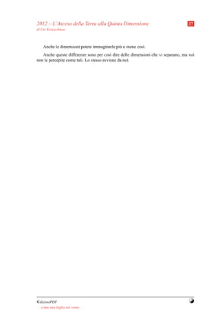 2012 – L’Ascesa della Terra alla Quinta Dimensione                                37
di Ute Kretzschmar



     Anche le dimensioni potete immaginarle pi` o meno cos`.
                                              u           ı
   Anche queste differenze sono per cos` dire delle dimensioni che vi separano, ma voi
                                          ı
non le percepite come tali. Lo stesso avviene da noi.




¤dizioniPDF                                                                        Y
. . . come una foglia nel vento. . .
 