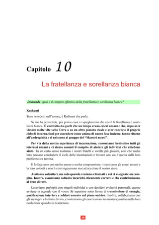 Capitolo              10
            La fratellanza e sorellanza bianca

Domanda: qual e il compito effettivo della fratellanza e sorellanza bianca?
              `

Kuthumi
Siate benedetti nell’amore, e Kuthumi che parla.
                            `
    Se me lo permettete, per prima cosa vi spiegheremo che cos’` la fratellanza e sorel-
                                                                e
              `
lanza bianca. E costituita da quelli che un tempo erano esseri umani e che, dopo aver
vissuto molte vite sulla Terra o su un altro pianeta duale e aver concluso il proprio
ciclo di incarnazioni per ascendere come anima di nuovo fusa insieme, fanno ritorno
all’androginit` e si uniscono al gruppo dei “Maestri ascesi”.
               a
    Per via della nostra esperienza di incarnazione, conosciamo benissimo tutti gli
interessi umani e ci siamo assunti il compito di aiutare gli individui che chiedono
aiuto. In un certo senso aiutiamo i nostri fratelli e sorelle pi` giovani, cos` che anche
                                                                u             ı
loro possano concludere il ciclo delle incarnazioni e trovare una via d’uscita dalla loro
problematica terrena.
    E lo facciamo con molto amore e molta comprensione: rispettiamo gli esseri umani e
la loro volont` e non li costringeremmo mai ad accettare il nostro aiuto.
              a
    Aiutiamo volentieri, ma solo quando veniamo chiamati e voi ci assegnate un com-
pito. Inoltre, assumiamo soltanto incarichi eticamente corretti e che contribuiscono
al bene di tutti.
    Lavoriamo perlopi` con singoli individui e con desideri evolutivi personali; questo
                         u
avviene in accordo con il vostro S´ superiore sotto forma di trasmissione di energia,
                                       e
puriﬁcazione interiore e addestramento sul piano onirico. Inoltre, collaboriamo con
gli arcangeli e la fonte divina, e sosteniamo gli esseri umani in maniera positiva nella loro
evoluzione quando lo desiderano.



                                            38
 