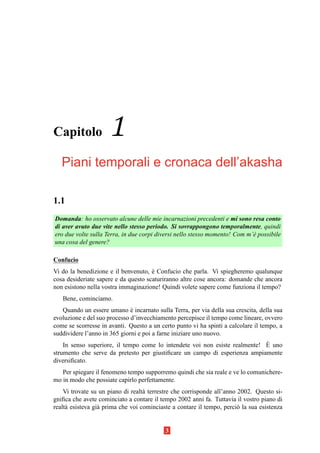 Capitolo             1
   Piani temporali e cronaca dell’akasha

1.1
Domanda: ho osservato alcune delle mie incarnazioni precedenti e mi sono resa conto
di aver avuto due vite nello stesso periodo. Si sovrappongono temporalmente, quindi
ero due volte sulla Terra, in due corpi diversi nello stesso momento! Com m’` possibile
                                                                            e
una cosa del genere?

Confucio
Vi do la benedizione e il benvenuto, e Confucio che parla. Vi spiegheremo qualunque
                                      `
cosa desideriate sapere e da questo scaturiranno altre cose ancora: domande che ancora
non esistono nella vostra immaginazione! Quindi volete sapere come funziona il tempo?
   Bene, cominciamo.
   Quando un essere umano e incarnato sulla Terra, per via della sua crescita, della sua
                              `
evoluzione e del suo processo d’invecchiamento percepisce il tempo come lineare, ovvero
come se scorresse in avanti. Questo a un certo punto vi ha spinti a calcolare il tempo, a
suddividere l’anno in 365 giorni e poi a farne iniziare uno nuovo.
                                                                             `
    In senso superiore, il tempo come lo intendete voi non esiste realmente! E uno
strumento che serve da pretesto per giustiﬁcare un campo di esperienza ampiamente
diversiﬁcato.
   Per spiegare il fenomeno tempo supporremo quindi che sia reale e ve lo comunichere-
mo in modo che possiate capirlo perfettamente.
    Vi trovate su un piano di realt` terrestre che corrisponde all’anno 2002. Questo si-
                                   a
gniﬁca che avete cominciato a contare il tempo 2002 anni fa. Tuttavia il vostro piano di
realt` esisteva gi` prima che voi cominciaste a contare il tempo, perci` la sua esistenza
     a            a                                                     o


                                           3
 