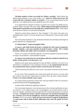 2012 – L’Ascesa della Terra alla Quinta Dimensione                                      40
di Ute Kretzschmar



    Sul piano animico avviene un accordo fra vittima e carneﬁce. Quest’ultimo non
afferra quindi qualcuno a caso, come sembra a voi. Spesso le vittime sono un po’ piu `
avanti nella loro evoluzione rispetto ai carneﬁci: in una vita precedente hanno ucciso
qualcuno e ora vogliono provare cosa signiﬁchi essere una vittima.
    `
    E un’opportunit` di estinguere il karma, ma questo non vuol dire che debba necessa-
                   a
riamente sempre succedere allo stesso modo. Molti scelgono di pareggiare il karma in
modo positivo mettendosi al servizio degli altri, sacriﬁcandosi per loro. Volete sapere
come funziona il karma sul vostro piano temporale?
    Quando le anime hanno superato la “fase selvaggia”, i loro errori sono meno con-
trassegnati dalla violenza. Nel corso del processo di maturazione il karma cambia quindi
forma.
   Sul vostro piano temporale ci sono moltissimi individui che non hanno pi` bisogno di
                                                                           u
questa esperienza di “pareggiamento”.
     I “crimini minori” vengono pareggiati subito.
                  `                         `
    La nuova e piu sottile forma di karma e costituita da reati contro la propriet` ,
                                                                                  a
                                                                         `
intrighi, calunnie e una gran quantit` di giochi di potere verbali. Piu i crimini
                                       a
                      `
diventano rafﬁnati, piu rapide sono la retroazione e la contropartita.
   Perci` , se in questa vita derubate qualcuno, non dovete aspettare la prossima perch´
        o                                                                              e
avvenga il rovesciamento: verrete derubati in questa!
   Se sentite la necessit` di far fare brutta ﬁgura agli altri, deriderli o batterli in un
                         a
duello verbale, questo verr` fatto pure a voi.
                            a
    Quando avrete capito questo principio di causa ed effetto, entrerete in un ciclo in cui
sfaccetterete e levigherete il vostro diamante interiore con un comportamento diverso,
una comunicazione sincera, pensieri chiari e una forte presa di coscienza.
   Allora diventerete pi` nobili nel vostro essere, e per questo occorrono alcune incarna-
                        u
zioni.
    S`, nel vostro livello temporale sono ormai pochi quelli che ancora si trovano nella
     ı
fase evolutiva che prevede l’esplicitazione sul piano ﬁsico del gioco vittima-carneﬁce.
Costoro se ne stanno andando a poco a poco.
    In un gran numero di persone il karma non viene pi` trasferito nella vita successiva:
                                                      u
ne sperimentano gli effetti immediatamente.
     A questo punto desideriamo aggiungere qualcosa.
    Sul vostro piano temporale ci sono alcune persone che civettano inutilmente con que-
sto concetto e se lo tengono buono, che si pavoneggiano con la parola karma come se
fosse un ventaglio, nonostante il karma legato alle loro incarnazioni passate si sia estinto
da tempo. Si tengono ben strette a questo concetto per non assumersi il proprio po-
tere. Il karma serve loro da stampella per restarsene tranquille nella loro mentalit`      a
di vittime. Eccovi un esempio: alcune persone sono entrate in rapporti di dipendenza
e si sono messe sotto la tutela di altri, adducendo come scusa che quello sia il loro
karma.

¤dizioniPDF                                                                             Y
. . . come una foglia nel vento. . .
 