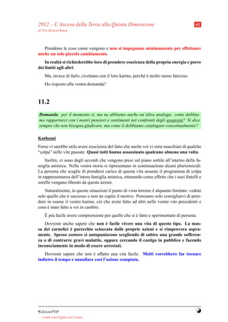 2012 – L’Ascesa della Terra alla Quinta Dimensione                                      41
di Ute Kretzschmar



   Prendono le cose come vengono e non si impegnano minimamente per effettuare
anche un solo piccolo cambiamento.
    In realt` si richiederebbe loro di prendere coscienza della propria energia e porre
            a
dei limiti agli altri.
     Ma, invece di farlo, civettano con il loro karma, perch´ e molto meno faticoso.
                                                            e`
     Ho risposto alla vostra domanda?



11.2
Domanda: per il momento s`, ma ne abbiamo anche un’altra analoga: come dobbia-
                             ı
mo rapportarci con i nostri pensieri e sentimenti nei confronti degli assassini? Si dice
sempre che non bisogna giudicare, ma come li dobbiamo catalogare concettualmente?

Kuthumi
Forse vi sarebbe utile avere coscienza del fatto che anche voi vi siete macchiati di qualche
“colpa” nelle vite passate. Quasi tutti hanno assassinato qualcuno almeno una volta.
    Inoltre, ci sono degli accordi che vengono presi sul piano sottile all’interno della fa-
miglia animica. Nella vostra storia si ripresentano in continuazione alcuni pluriomicidi.
La persona che sceglie di prendersi carico di questa vita assume il programma di colpa
in rappresentanza dell’intera famiglia animica, ottenendo come effetto che i suoi fratelli e
sorelle vengano liberati da queste azioni.
    Naturalmente, in queste situazioni il punto di vista terreno e alquanto limitato: vedete
                                                                 `
solo quello che e successo e non ne capite il motivo. Possiamo solo consigliarvi di pren-
                 `
dere in esame il vostro karma, ci` che avete fatto ad altri nelle vostre vite precedenti e
                                    o
cosa e stato fatto a voi in cambio.
     `
     ` u
     E pi` facile avere comprensione per quello che si e fatto e sperimentato di persona.
                                                       `
                                   `
   Dovreste anche sapere che non e facile vivere una vita di questo tipo. La mas-
                `
sa dei carneﬁci e parecchio scioccata dalle proprie azioni e si rimprovera aspra-
mente. Spesso costoro si autopuniscono scegliendo di subire una grande sofferen-
za o di contrarre gravi malattie, oppure cercando il castigo in pubblico e facendo
inconsciamente in modo di essere arrestati.
   Dovreste sapere che non e affatto una vita facile. Molti vorrebbero far tornare
                             `
indietro il tempo e annullare cos` l’azione compiuta.
                                 ı




¤dizioniPDF                                                                             Y
. . . come una foglia nel vento. . .
 