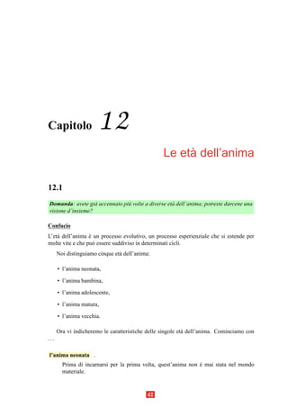 Capitolo               12
                                                       `
                                                  Le eta dell’anima

12.1
Domanda: avete gi` accennato pi` volte a diverse et` dell’anima; potreste darcene una
                   a           u                   a
visione d’insieme?

Confucio
L’et` dell’anima e un processo evolutivo, un processo esperienziale che si estende per
    a             `
molte vite e che pu` essere suddiviso in determinati cicli.
                    o
      Noi distinguiamo cinque et` dell’anima:
                                a

      • l’anima neonata,

      • l’anima bambina,

      • l’anima adolescente,

      • l’anima matura,

      • l’anima vecchia.

      Ora vi indicheremo le caratteristiche delle singole et` dell’anima. Cominciamo con
                                                            a
...

l’anima neonata .
        Prima di incarnarsi per la prima volta, quest’anima non e mai stata nel mondo
                                                                `
        materiale.



                                            42
 