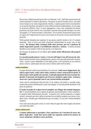 2012 – L’Ascesa della Terra alla Quinta Dimensione                                          43
di Ute Kretzschmar



        Da un lato e affascinata dal gioco che voi chiamate “vita”, dall’altro questo piano di
                   `
        realt` materiale le sembra spaventoso. Ha paura di questo mondo nuovo, ma nello
             a
        stesso tempo se ne sente magicamente attratta, e supera questo timore incarnandosi
        in un nucleo familiare nel quale le viene offerta intimit` in abbondanza, in cui regna
                                                                  a
        la sicurezza affettiva, dove si sente appoggiata e non viene sottoposta ad alcuna
        pressione, dove per tutta la vita e accettata e accolta nella grande famiglia, nel clan,
                                          `
        nel gruppo. L´ l’anima neonata si sente bene. Vive le prime incarnazioni quasi come
                      ı
        in sogno, d` l’impressione di essere con la testa tra le nuvole, di non essere del tutto
                   a
        presente.
        Nella grande famiglia pu` superare la sua paura, perch´ intorno a lei c’` sempre
                                 o                               e              e
        qualcuno. Non si trova mai nella situazione imbarazzante di essere sola in una
                                                                          `
        stanza. Ha bisogno della vicinanza delle altre persone, per lei e qualcosa di
                                 e `
        molto importante perch´ e terribilmente insicura e ansiosa. L’anima neonata
        desidera avere sempre l’orlo di una gonna a cui attaccarsi.
                                                `
        Ha bisogno di qualcuno di cui ﬁdarsi ed e anche molto affezionata alla propria
        famiglia.
                  `                `
        La sua piu grande paura e uscire e trovarsi all’improvviso all’esterno da sola.
        Quest’anima neonata cresce gradualmente, questo ciclo prevede parecchie incarna-
        zioni. A poco a poco abbandona l’orlo della gonna, e nel momento in cui molla la
        presa e muove i primi passi da sola verso l’esterno entra nell’et` dell’. . .
                                                                         a

anima bambina .
        Il segno distintivo dell’anima bambina e la curiosit` : vuole essere dappertutto, de-
                                                `           a
        sidera sapere tutto, vuole vedere tutto, assistere a tutto e non perdersi niente. E `
        interessata a tutto quello che succede, a tutti gli argomenti di conversazione de-
                   `
        gli altri. E presente nei luoghi in cui si lavora e desidera capire tutto. Assistere,
        osservare e porre domande sono le sue caratteristiche principali.
        Ama e prova curiosit` per tutto ci` che c’` da vedere e da sentire, e assorbe avida-
                              a              o        e
        mente tutte queste informazioni, come una spugna. Il suo pi` grande desiderio e far
                                                                        u                   `
        parte di qualcosa.
        `
        E anche in grado di svolgere lavori semplici, ma rifugge dai compiti impegna-
        tivi. L’anima bambina non e capace di pensare autonomamente e trarre conclusio-
                                       `
        ni proprie dalle informazioni raccolte. In questa et` e inoltre disposta a svolgere
                                                                 a`
        azioni e incarichi per altri, della cui portata la sua indole semplice non riesce a ren-
                                                                    `
        dersi conto. Prende ogni informazione per oro colato. E cos` che l’anima bambina
                                                                         ı
        reagisce.
        Una volta uscita da questo ciclo, le verr` l’idea di saper fare tutto meglio ed entrer`
                                                 a                                            a
        cos` nella fase dell’. . .
           ı

anima adolescente .
                                                               `
        L’anima adolescente si precipita a fare esperienze ed e convinta di essere mi-
        gliore degli altri. Vuole dare prova delle sue capacit` , mettersi in mostra ed
                                                              a
        essere ammirata. Desidera essere perfetta.



¤dizioniPDF                                                                                 Y
. . . come una foglia nel vento. . .
 