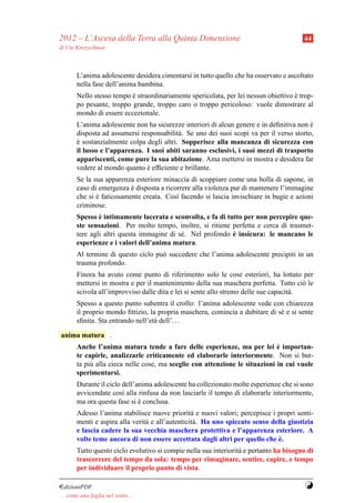 2012 – L’Ascesa della Terra alla Quinta Dimensione                                       44
di Ute Kretzschmar



        L’anima adolescente desidera cimentarsi in tutto quello che ha osservato e ascoltato
        nella fase dell’anima bambina.
        Nello stesso tempo e straordinariamente spericolata, per lei nessun obiettivo e trop-
                           `                                                          `
        po pesante, troppo grande, troppo caro o troppo pericoloso: vuole dimostrare al
        mondo di essere eccezionale.
        L’anima adolescente non ha sicurezze interiori di alcun genere e in deﬁnitiva non e`
        disposta ad assumersi responsabilit` . Se uno dei suoi scopi va per il verso storto,
                                            a
        e sostanzialmente colpa degli altri. Sopperisce alla mancanza di sicurezza con
        `
        il lusso e l’apparenza. I suoi abiti saranno esclusivi, i suoi mezzi di trasporto
        appariscenti, come pure la sua abitazione. Ama mettersi in mostra e desidera far
        vedere al mondo quanto e efﬁciente e brillante.
                                `
        Se la sua apparenza esteriore minaccia di scoppiare come una bolla di sapone, in
        caso di emergenza e disposta a ricorrere alla violenza pur di mantenere l’immagine
                           `
        che si e faticosamente creata. Cos` facendo si lascia invischiare in bugie e azioni
               `                           ı
        criminose.
                `
        Spesso e intimamente lacerata e sconvolta, e fa di tutto per non percepire que-
        ste sensazioni. Per molto tempo, inoltre, si ritiene perfetta e cerca di trasmet-
                                                             `
        tere agli altri questa immagine di s´ . Nel profondo e insicura: le mancano le
                                            e
        esperienze e i valori dell’anima matura.
        Al termine di questo ciclo pu` succedere che l’anima adolescente precipiti in un
                                     o
        trauma profondo.
        Finora ha avuto come punto di riferimento solo le cose esteriori, ha lottato per
        mettersi in mostra e per il mantenimento della sua maschera perfetta. Tutto ci` leo
        scivola all’improvviso dalle dita e lei si sente allo stremo delle sue capacit` .
                                                                                      a
        Spesso a questo punto subentra il crollo: l’anima adolescente vede con chiarezza
        il proprio mondo ﬁttizio, la propria maschera, comincia a dubitare di s´ e si sente
                                                                               e
        sﬁnita. Sta entrando nell’et` dell’. . .
                                    a

anima matura .
                                                                              `
        Anche l’anima matura tende a fare delle esperienze, ma per lei e importan-
        te capirle, analizzarle criticamente ed elaborarle interiormente. Non si but-
        ta pi` alla cieca nelle cose, ma sceglie con attenzione le situazioni in cui vuole
             u
        sperimentarsi.
        Durante il ciclo dell’anima adolescente ha collezionato molte esperienze che si sono
        avvicendate cos` alla rinfusa da non lasciarle il tempo di elaborarle interiormente,
                         ı
        ma ora questa fase si e conclusa.
                               `
        Adesso l’anima stabilisce nuove priorit` e nuovi valori; percepisce i propri senti-
                                                  a
        menti e aspira alla verit` e all’autenticit` . Ha uno spiccato senso della giustizia
                                 a                 a
        e lascia cadere la sua vecchia maschera protettiva e l’apparenza esteriore. A
        volte teme ancora di non essere accettata dagli altri per quello che e.`
        Tutto questo ciclo evolutivo si compie nella sua interiorit` e pertanto ha bisogno di
                                                                   a
        trascorrere del tempo da sola: tempo per rimuginare, sentire, capire, e tempo
        per individuare il proprio punto di vista.

¤dizioniPDF                                                                               Y
. . . come una foglia nel vento. . .
 
