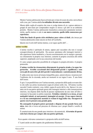 2012 – L’Ascesa della Terra alla Quinta Dimensione                                          45
di Ute Kretzschmar



        Mentre l’anima adolescente faceva di tutto per evitare di essere da sola e arrovellarsi
        sulle cose, per l’anima adulta la solitudine diventa una necessit` .
                                                                           a
        Muore dalla voglia di scoprire che cosa si svolge dentro di s´ e spesso aderisce a
                                                                     e
        gruppi di auto-aiuto per comprendere meglio se stessa e gli altri in un ambiente
        protetto. Mentre l’anima adolescente trasmetteva conoscenze puramente nozioni-
        stiche, quella matura si cala in un nuovo contesto, quello della conoscenza per
        esperienza.
        Nella fase ﬁnale di questo ciclo attribuisce poco valore ai titoli, che invece per
        l’anima adolescente erano ancora un ﬁore all’occhiello.
        Questo era il ciclo dell’anima matura, a cui segue quello dell’. . .

anima vecchia .
        L’anima vecchia e spirituale di natura, eppure pu` succedere che non si occupi
                           `                                 o
        consapevolmente di spiritualit` . Ha accesso spontaneo alle immagini interiori e
                                        a
        alle esperienze limite meditative, e lavora coscientemente con le energie o percepi-
        sce chiaramente la propria voce interiore, connette la propria coscienza alle entit`
                                                                                           a
        superiori, ampliando cos` la sua concezione del mondo.
                                 ı
        Ci sono sempre parecchie possibilit` di sviluppare la propria divinit` e il proprio
                                           a                                 a
        potenziale.
        L’anima vecchia ha riconosciuto chiaramente la propria strada e la segue im-
                                                                    e `
        perterrita. Avrebbe eccezionali doti dirigenziali perch´ e equilibrata e non
                 `                             e`
        cerca piu di convertire gli altri perch´ e naturalmente e autenticamente divina.
        `
        E salda come una roccia ed emana tranquillit` , pace, autorevolezza e sicurezza nel-
                                                     a
                                                                                `
        l’ambiente che la circonda, anche nei momenti in cui regna il caos. E una fonte
        dell’essere.
        E qui c’` un parallelismo con l’anima neonata, a proposito della quale avevamo det-
                e
        to che nelle sue prime incarnazioni sogna di entrare nella vita. All’anima vecchia
        succede l’esatto contrario: essa, infatti, sogna di uscire dal la vita. Spesso e in con-
                                                                                       `
        tatto con la sua patria spirituale grazie alle immagini interiori o alla comunicazione
        interiore, ma dispone della facolt` di passare rapidamente da uno stato all’altro e
                                             a
        sistemare le faccende in ambito materiale. Si dedica volentieri a se stessa, ai suoi
        molteplici talenti, ai suoi pensieri, immagini ed energie. Il suo sapere interio-
        re e la sua contemplazione mentale le svelano le leggi della vita. Occuparsi di
        queste cose le procura una grande gioia.
        Ha conseguito il proprio potere personale e dispone di una grande forza ani-
        mica, dato che si trova nel processo di rifusione con i propri fratelli e sorelle di
        anima.
        `
        E caratterizzata da una grande pace interiore e da autenticit` . Al termine di questo
                                                                     a
        ciclo far` ritorno per sempre alla sua patria spirituale.
                 a

     Ecco quanto volevamo comunicarvi a proposito delle et` dell’anima.
                                                          a
     C’` per` anche un altro aspetto che gradiremmo illustrarvi.
       e    o


¤dizioniPDF                                                                                 Y
. . . come una foglia nel vento. . .
 