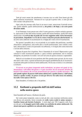 2012 – L’Ascesa della Terra alla Quinta Dimensione                                             46
di Ute Kretzschmar



    Tutti gli esseri umani che attualmente si trovano con voi sulla Terra hanno gi` alle
                                                                                  a
spalle numerose incarnazioni. Nessuno di voi e qui per la prima volta: ci siete gi` stati
                                                `                                 a
tutti svariate volte prima d’ora.
    Ogni volta che ritornate sulla Terra in un nuovo corpo, attraversate il periodo neona-
tale, quello infantile, quello adolescenziale e, chi prima e chi dopo, a un certo punto
diventate adulti.
    E nel frattempo vivete ancora una volta il vostro percorso evolutivo animico persona-
le: ripercorrete la fase dell’anima neonata, quella dell’anima bambina, quella dell’anima
adolescente e vi evolvete ﬁno al grado che avevate raggiunto nella vostra incarnazio-
                            e`
ne precedente. Dopodich´ e ovvio che la vostra evoluzione procede ulteriormente! In
un certo senso elaborate in accelerazione lo sviluppo del vostro ciclo di incarnazione.
    Per questo e possibile che ci sia un periodo in cui tendete alla perfezione, assorbite
                 `
chiacchiere e pettegolezzi, siete molto attivi a livello professionale, siete violenti o mili-
tanti, attraversate le vostre crisi personali e la sofferenza, vi rivolgete alla vostra interiorit`
                                                                                                  a
e trovate delle soluzioni.
    Ognuna di queste fasi e legittima. Non vi lamentate di voi stessi! Ripercorrete a gran
                            `
velocit` le vostre incarnazioni passate e i passi evolutivi sperimentati, non in maniera
       a
dettagliata, ma piuttosto rivivendo i vari cicli nel corso di questa esistenza e superandoli.
    Molti di voi ricordano di avere preferito altri ﬁlm quando erano giovani, di aver avuto
altri idoli e altri valori, e queste inclinazioni provengono probabilmente da un’incarnazio-
ne passata nella quale avevate un’anima adolescente. Poi la cosa si risolve e voi continuate
a evolvervi.
    Vi trovate su un piano temporale molto turbolento, un piano nel quale la tra-
               `
sformazione e all’ordine del giorno e vi pu` succedere da un momento all’altro di
                                            o
lasciare l’et` animica che avevate memorizzato per passare a quella successiva. Vi
             a
pu` quindi capitare di passare dall’anima adolescente a quella matura, o dall’anima
   o
matura a quella vecchia. In genere si resta per diverse vite nella stessa et` animica,
                                                                            a
                       `
ma nella vostra epoca e diverso.
     Siate benedetti, e Confucio che vi ha parlato.
                      `



12.2 Kuthumi a proposito dell’et` dell’anima
                                a
     nella nostra epoca
Siate benedetti nell’amore, e Kuthumi che parla.
                            `
    Sul vostro piano temporale, come su tutti gli altri, sono incarnate moltissime anime
con diverse et` animiche, fermo restando che nella vostra realt` le anime neonate e
               a                                                   a
bambine hanno gi` lasciato il pianeta. A met` degli anni ‘80 il rapporto sulla Terra
                     a                           a
era tale per cui la maggior parte delle anime era costituita da anime adolescenti. Da
alcuni anni questo equilibrio sta subendo delle modiﬁche.



¤dizioniPDF                                                                                    Y
. . . come una foglia nel vento. . .
 