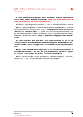 2012 – L’Ascesa della Terra alla Quinta Dimensione                                     47
di Ute Kretzschmar



   Il vostro piano temporale prevede, infatti, una battuta d’arresto all’incarnazio-
ne delle anime neonate, bambine e adolescenti. Dagli anni ’90 possono accedere al
vostro piano temporale solo anime mature e vecchie.
     In tal modo, il quadro generale cambia e si va verso un innalzamento dell’et` animica.
                                                                                 a
   Questo e necessario perch´ , a causa delle radiazioni del Sole primordiale e dell’au-
            `                  e
mento della vibrazione del vostro piano di realt` , solo una coscienza dall’elevato livello
                                                 a
vibratorio pu` resistere a lungo. Si e quindi reso necessario imporre determinate nor-
              o                          `
me, per esempio togliere il diritto di incarnazione nel vostro piano temporale alle anime
                                                                       `
adolescenti e a quelle pi` giovani. Da voi ci sono quindi sempre piu anime mature e
                         u
vecchie.
    Lo scettro viene tolto dalle mani delle vostre anime adolescenti che, per via del-
l’eccesso di offerta in termini numerici veriﬁcatosi in passato, hanno immesso nella
coscienza collettiva i loro valori personali, trasformandoli in norma per la grande
massa.
   Queste anime si trovano ora in un processo in cui si aizzano reciprocamente, si
accalorano ed esplodono, e nel corso del quale alcune di loro compiranno il passo
per diventare anime mature, mentre altre abbandoneranno la Terra.
   Questo avviene afﬁnch´ il vostro pianeta possa aumentare la propria vibrazione e
                           e
fondersi nel 2012 con l’universo parallelo, come prevede il progetto.




¤dizioniPDF                                                                             Y
. . . come una foglia nel vento. . .
 