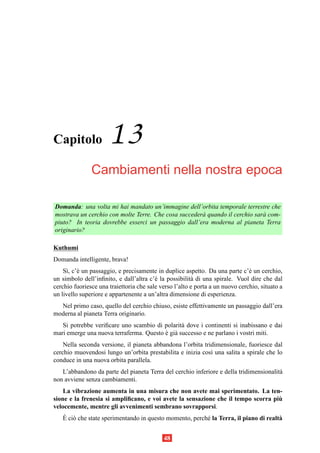 Capitolo              13
               Cambiamenti nella nostra epoca

Domanda: una volta mi hai mandato un’immagine dell’orbita temporale terrestre che
mostrava un cerchio con molte Terre. Che cosa succeder` quando il cerchio sar` com-
                                                      a                      a
piuto? In teoria dovrebbe esserci un passaggio dall’era moderna al pianeta Terra
originario?

Kuthumi
Domanda intelligente, brava!
    S`, c’` un passaggio, e precisamente in duplice aspetto. Da una parte c’` un cerchio,
     ı e                                                                       e
un simbolo dell’inﬁnito, e dall’altra c’` la possibilit` di una spirale. Vuol dire che dal
                                         e              a
cerchio fuoriesce una traiettoria che sale verso l’alto e porta a un nuovo cerchio, situato a
un livello superiore e appartenente a un’altra dimensione di esperienza.
  Nel primo caso, quello del cerchio chiuso, esiste effettivamente un passaggio dall’era
moderna al pianeta Terra originario.
   Si potrebbe veriﬁcare uno scambio di polarit` dove i continenti si inabissano e dai
                                                a
mari emerge una nuova terraferma. Questo e gi` successo e ne parlano i vostri miti.
                                         ` a
    Nella seconda versione, il pianeta abbandona l’orbita tridimensionale, fuoriesce dal
cerchio muovendosi lungo un’orbita prestabilita e inizia cos` una salita a spirale che lo
                                                             ı
conduce in una nuova orbita parallela.
   L’abbandono da parte del pianeta Terra del cerchio inferiore e della tridimensionalit`
                                                                                        a
non avviene senza cambiamenti.
    La vibrazione aumenta in una misura che non avete mai sperimentato. La ten-
                                                                                   `
sione e la frenesia si ampliﬁcano, e voi avete la sensazione che il tempo scorra piu
velocemente, mentre gli avvenimenti sembrano sovrapporsi.
   ` o
   E ci` che state sperimentando in questo momento, perch´ la Terra, il piano di realt`
                                                         e                            a


                                            48
 