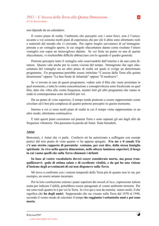 2012 – L’Ascesa della Terra alla Quinta Dimensione                                         4
di Ute Kretzschmar


non dipende da un calendario.
    Il vostro piano di realt` , l’ambiente che percepite con i sensi ﬁsici, non e l’unico:
                             a                                                    `
accanto a voi esistono molti piani di esperienza che per chi li abita sono altrettanto reali
e materiali del mondo che vi circonda. Per capire meglio serviamoci di un’immagine:
pensate a un ventaglio aperto, le cui singole sfaccettature danno come risultato l’intero
ventaglio con sopra un meraviglioso dipinto. Se voi foste un punto su una di queste
sfaccettature, vi risulterebbe difﬁcile abbracciare con lo sguardo il quadro generale.
    Potreste percepire tutto il ventaglio solo osservandolo dall’esterno e da una certa di-
stanza. Questo vale anche per la vostra visione del tempo. Immaginate che ogni sfac-
cettatura del ventaglio sia un altro piano di realt` sul quale si svolge un determinato
                                                     a
programma. Un programma potrebbe essere intitolato “L’ascesa della Terra alla quinta
dimensione” oppure “La fase ﬁnale di Atlantide” oppure “Il medioevo”.
   Se vi trovate in uno di questi programmi, vedete solo il ﬁlm che viene proiettato in
quel momento, e tutta la vostra concentrazione e consapevolezza sono focalizzate su quel
ﬁlm, dato che vibra alla vostra frequenza, mentre tutti gli altri programmi che vanno in
onda in contemporanea sono invisibili per voi.
    Da un punto di vista superiore, il tempo tende piuttosto a essere rappresentato come
circolare ed e ben pi` complesso di quanto potreste percepire in questo momento.
             `       u
    Intorno a voi ci sono molti piani di realt` in cui il tempo viene rappresentato in un
                                              a
altro modo, altrettanto continuativo.
    E tutti questi piani coesistono sul pianeta Terra e sono separati gli uni dagli altri da
frequenze vibratorie. Ora passiamo la parola ad Antar. Siate benedetti.

Antar
Benvenuti, e Antar che vi parla. Confucio mi ha autorizzato a suffragare con esempi
            `
pratici dal mio punto di vista quanto vi ha appena spiegato. Fra me e il canale Ute
c’` uno stretto rapporto di parentela: veniamo, per cos` dire, dalla stessa famiglia
  e                                                        ı
spirituale. Io vivo nella quarta dimensione, nelle altezze luminose superiori, il luogo
in cui vanno quelli che sulla Terra chiamate i defunti.
    In base al vostro vocabolario dovrei essere considerato morto, ma posso tran-
quillizzarvi: godo di ottima salute e di eccellente vitalit` , e da qui ho una visione
                                                           a
d’insieme degli avvenimenti di cui non disponevo sulla Terra.
   Mi trovo a confronto con i sistemi temporali della Terra pi` di quanto non lo sia, per
                                                              u
esempio, un essere umano incarnato.
    Per la loro costituzione esterna i piani superiori dei mondi di luce, espressione tuttora
usata per indicare l’aldil` , potrebbero essere paragonati al vostro ambiente terrestre. Per
                          a
me sono reali quanto lo e per voi la Terra. Io vivo qui e non da eremita: siamo molti, il che
                         `
signiﬁca che ho degli amici. Supponendo che sia vissuto sulla Terra dal 1870 al 1948,
secondo il vostro modo di calcolare il tempo ho raggiunto i settantotto anni e poi sono
morto.



¤dizioniPDF                                                                              Y
. . . come una foglia nel vento. . .
 