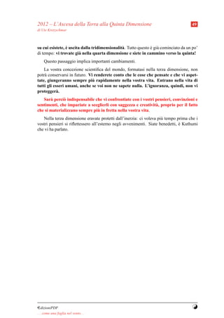 2012 – L’Ascesa della Terra alla Quinta Dimensione                                     49
di Ute Kretzschmar



                 `
su cui esistete, e uscita dalla tridimensionalit` . Tutto questo e gi` cominciato da un po’
                                                a                ` a
di tempo: vi trovate gi` nella quarta dimensione e siete in cammino verso la quinta!
                         a
     Questo passaggio implica importanti cambiamenti.
    La vostra concezione scientiﬁca del mondo, formatasi nella terza dimensione, non
potr` conservarsi in futuro. Vi renderete conto che le cose che pensate e che vi aspet-
    a
                               `
tate, giungeranno sempre piu rapidamente nella vostra vita. Entrano nella vita di
tutti gli esseri umani, anche se voi non ne sapete nulla. L’ignoranza, quindi, non vi
protegger` .a
   Sar` perci` indispensabile che vi confrontiate con i vostri pensieri, convinzioni e
       a      o
sentimenti, che impariate a sceglierli con saggezza e creativit` , proprio per il fatto
                                                               a
                               `
che si materializzano sempre piu in fretta nella vostra vita.
   Nella terza dimensione eravate protetti dall’inerzia: ci voleva pi` tempo prima che i
                                                                      u
vostri pensieri si riﬂettessero all’esterno negli avvenimenti. Siate benedetti, e Kuthumi
                                                                                `
che vi ha parlato.




¤dizioniPDF                                                                            Y
. . . come una foglia nel vento. . .
 