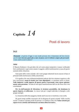 Capitolo              14
                                                          Posti di lavoro

14.1
Domanda: al giorno d’oggi ci sono molte persone che si lamentano del loro lavoro
perch´ non riescono quasi piu a stare al passo con le richieste sempre piu pressanti.
     e                       `                                           `
Come andr` avanti in futuro?
          a

Antar
Il Maestro Kuthumi vi ha gi` detto che sul vostro piano temporale si stanno veriﬁcando
                            a
forti cambiamenti e ogni essere umano e soggetto a delle trasformazioni a causa di questo
                                      `
aumento della vibrazione.
    Gran parte delle vostre aziende e dei vostri gruppi industriali lavora ancora in base al
principio della meritocrazia e della concorrenza.
    Ci` signiﬁca che sono tridimensionalmente radicati alla loro struttura cognitiva e alle
      o
loro convinzioni, usano il ricatto con i loro dipendenti e si mostrano umili ai clienti.
Nelle industrie o nelle imprese di questo genere il personale viene messo spietata-
mente sotto pressione. Si tratta di una tipica manifestazione dell’era dei Pesci che si sta
concludendo.
   Per via dell’aumento di vibrazione, le strutture prestabilite, che dominano in
queste imprese, si rafforzano. Lo stesso vale per i singoli individui, le famiglie o altri
gruppi analoghi.
   La situazione della base peggiora, ﬁnch´ anch’essa non si trasforma o non crolla.
                                          e
   Di questi tempi sarebbe necessario che la dirigenza di queste aziende “della vecchia
scuola” rivedesse il proprio modo di pensare e si rendesse conto che l’unico sistema per
sopravvivere consiste nell’instaurare un buon clima lavorativo.


                                            50
 