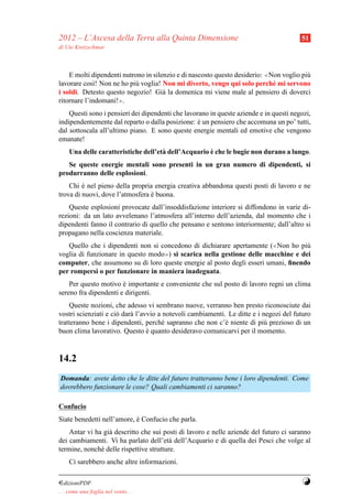 2012 – L’Ascesa della Terra alla Quinta Dimensione                                      51
di Ute Kretzschmar



    E molti dipendenti nutrono in silenzio e di nascosto questo desiderio: ≪Non voglio pi`
                                                                                         u
lavorare cos`! Non ne ho pi` voglia! Non mi diverto, vengo qui solo perch´ mi servono
             ı             u                                                 e
i soldi. Detesto questo negozio! Gi` la domenica mi viene male al pensiero di doverci
                                      a
ritornare l’indomani!≫.
    Questi sono i pensieri dei dipendenti che lavorano in queste aziende e in questi negozi,
indipendentemente dal reparto o dalla posizione: e un pensiero che accomuna un po’ tutti,
                                                   `
dal sottoscala all’ultimo piano. E sono queste energie mentali ed emotive che vengono
emanate!
                                                      `
     Una delle caratteristiche dell’et` dell’Acquario e che le bugie non durano a lungo.
                                      a
   Se queste energie mentali sono presenti in un gran numero di dipendenti, si
produrranno delle esplosioni.
    Chi e nel pieno della propria energia creativa abbandona questi posti di lavoro e ne
         `
trova di nuovi, dove l’atmosfera e buona.
                                 `
    Queste esplosioni provocate dall’insoddisfazione interiore si diffondono in varie di-
rezioni: da un lato avvelenano l’atmosfera all’interno dell’azienda, dal momento che i
dipendenti fanno il contrario di quello che pensano e sentono interiormente; dall’altro si
propagano nella coscienza materiale.
   Quello che i dipendenti non si concedono di dichiarare apertamente (≪Non ho pi`  u
voglia di funzionare in questo modo ≫) si scarica nella gestione delle macchine e dei

computer, che assumono su di loro queste energie al posto degli esseri umani, ﬁnendo
per rompersi o per funzionare in maniera inadeguata.
    Per questo motivo e importante e conveniente che sul posto di lavoro regni un clima
                       `
sereno fra dipendenti e dirigenti.
    Queste nozioni, che adesso vi sembrano nuove, verranno ben presto riconosciute dai
vostri scienziati e ci` dar` l’avvio a notevoli cambiamenti. Le ditte e i negozi del futuro
                      o    a
tratteranno bene i dipendenti, perch´ sapranno che non c’` niente di pi` prezioso di un
                                      e                     e              u
buon clima lavorativo. Questo e quanto desideravo comunicarvi per il momento.
                                 `



14.2
Domanda: avete detto che le ditte del futuro tratteranno bene i loro dipendenti. Come
dovrebbero funzionare le cose? Quali cambiamenti ci saranno?

Confucio
Siate benedetti nell’amore, e Confucio che parla.
                            `
    Antar vi ha gi` descritto che sui posti di lavoro e nelle aziende del futuro ci saranno
                  a
dei cambiamenti. Vi ha parlato dell’et` dell’Acquario e di quella dei Pesci che volge al
                                         a
termine, nonch´ delle rispettive strutture.
               e
     Ci sarebbero anche altre informazioni.

¤dizioniPDF                                                                             Y
. . . come una foglia nel vento. . .
 