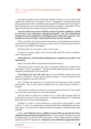 2012 – L’Ascesa della Terra alla Quinta Dimensione                                       52
di Ute Kretzschmar



    Per quanto riguarda la vostra convinzione collettiva sul lavoro, a un certo punto avete
stabilito che esistono lavori “privilegiati” e lavori “svantaggiati”. Una grande percentuale
della popolazione lavorativa vorrebbe far parte di quelli che svolgono lavori “privilegiati”.
Questa aspirazione a sua volta ha spinto molte persone a studiare e a frequentare corsi di
aggiornamento per poter un giorno occupare una posizione dirigenziale.
   In questo modo avete creato un’offerta eccessiva di persone qualiﬁcate e poich´ e
per loro non c’erano abbastanza “impieghi privilegiati”, avete reso artiﬁcialmente
complicati i processi organizzativi, facendogli assumere dimensioni esagerate. Avete
emanato una marea di regole e di pacchetti di misure del tutto superﬂue.
   Nelle vostre ditte, nelle organizzazioni commerciali e ai piani dirigenziali la struttura-
zione del lavoro si e gonﬁata cos` tanto per un unico scopo: la creazione di posti di lavoro
                    `            ı
che possano essere deﬁniti “privilegiati”.
     Dal nostro punto di vista questo e il solo e unico scopo.
                                      `
    Si tratta di un sistema malato e privo di senso della realt` che in futuro cambier` e
                                                               a                      a
verr` “ridimensionato”.
    a
                    `
   Tutto quello che e stato introdotto inutilmente per complicare le procedure verr`
                                                                                   a
abbandonato.
     Questo avr` come effetto la sparizione di molti posti di lavoro.
               a
    Tutto questo spreco e dovuto alla vostra convinzione collettiva che esistano lavori
                           `
“privilegiati” e lavori “svantaggiati”. Prendete atto della dualit` presente anche in questa
                                                                  a
situazione e prodotta dalle vostre convinzioni.
    `
    E un’esigenza che nasce dal vostro ego, dal vostro intelletto, perch´ il poter dire
                                                                         e
ad amici e conoscenti:  ≪Occupo questa o quella posizione!≫ vi d` la sensazione di fare
                                                                a
qualcosa di speciale e di essere “preziosi”.
   Noi vi diciamo che ognuno di voi e molto di pi` di quanto possa rivelare un titolo
                                        `            u
professionale. Tutti voi siete dotati di esperienza di vita e della facolt` di veriﬁcare e
                                                                          a
scegliere.
   Se non riuscite veramente a sentire nel vostro cuore questa sensazione di essere qual-
cosa di speciale, siete in ogni caso sulla strada sbagliata.
   Prima di entrare in questa vita, ciascuno di voi si e fatto delle immagini ideali del
                                                          `
proprio percorso evolutivo. Se il vostro lavoro vi soddisfa profondamente e vi entusiasma,
potete stare certi di essere sulla strada giusta!
    Chiedetevi se amate la vostra professione, se siete pieni di gioia quando vi recate
al lavoro. Le ditte e le organizzazioni commerciali del futuro impiegheranno tante per-
sone quante ne occorrono per la gestione lineare dell’azienda, rinunciando agli orpelli
artiﬁciali.
    Inoltre, sar` l’individuo stesso a stabilire la durata della sua giornata lavorativa.
                a
Molti lavoreranno di meno in termini di orario. Ci saranno anche cambiamenti a livello
di collaborazione e di gestione delle risorse umane: le lodi e l’apprezzamento verbale ac-
quisiranno particolare importanza. Attualmente sono moltissimi i gruppi industriali e

¤dizioniPDF                                                                              Y
. . . come una foglia nel vento. . .
 