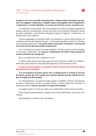 2012 – L’Ascesa della Terra alla Quinta Dimensione                                       53
di Ute Kretzschmar



le imprese che si servono della sottovalutazione e della pressione psicologica per pro-
durre un maggiore rendimento; i colleghi vengono incoraggiati a farsi lo sgambetto e
a schiacciarsi a vicenda. Risultato: avversione per il lavoro, errori e atmosfera tesa.
    La qualit` dei vostri prodotti viene documentata per iscritto con grande dispendio di
             a
energie, ogni fase di produzione e ﬁssata sulla carta, avete elaborato cataloghi di misure
                                   `
per ogni eventualit` , e cos` facendo alimentate la paura di sbagliare, l’insicurezza e la
                    a       ı
sﬁducia nelle vostre capacit` .
                             a
    Vorreste raggiungere la sicurezza totale e la sostituzione a piacere delle persone, ma
in deﬁnitiva arrivate all’incapacit` di agire. Cos` facendo impedite la scoperta e l’elimina-
                                   a              ı
zione spontanea degli errori, con questo modo di procedere strutturato vi private del
terreno favorevole alle innovazioni rivoluzionarie.
    E noi vi diciamo che questa e la strada sbagliata: alla ﬁne di questo inutile armeggio
                                `
c’` di sicuro il fallimento. Le scoperte rivoluzionarie del futuro hanno bisogno di
  e
un’altra atmosfera per prosperare.
     Sta a voi rendervene conto e cambiare le cose!
   Il numero delle persone che hanno paura dei posti di lavoro e delle loro richieste e
                                                                                      `
molto alto; questo timore le porta alla disoccupazione e all’insicurezza sociale.
                                                                            `
    Le lodi, il riconoscimento e la capacit` di ridere insieme sono molto piu efﬁcaci
                                           a
dal punto di vista energetico.
    `
    E in un’atmosfera di questo genere che si svilupperanno le aziende di successo
del futuro, perch´ gli esseri umani sono spronati quando possono collaborare per
                   e
dare il meglio di s´ divertendosi.
                   e
    La sottovalutazione e la pressione fanno perdere l’equilibrio interiore alle persone;
la paura e l’insicurezza trovano un terreno fertile, il numero degli errori aumenta, le
                                         `
prestazioni calano e il passo successivo e la fuga nella malattia.
     La maggior parte di voi l’ha gi` capito, ma i cambiamenti si fanno ancora attendere.
                                    a
   Potete attuarli autonomamente o aspettare che arrivino dall’esterno, ma di certo arri-
veranno.
     Siate benedetti, e Confucio che vi ha parlato.
                      `




¤dizioniPDF                                                                              Y
. . . come una foglia nel vento. . .
 