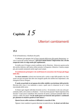 Capitolo              15
                                          Ulteriori cambiamenti

15.1
Vi do la benedizione, e Kuthumi che parla.
                      `
   Vi abbiamo gi` spiegato che la Terra e passata dalla terza alla quarta dimensione, ov-
                   a                        `
vero e uscita dal cerchio inferiore, e gli esseri umani hanno l’impressione che a livello
     `
                                      `
temporale tutto si svolga molto piu rapidamente.
     In realt` , non e il tempo a essere cambiato, ma la vibrazione. Attraverso questa uscita
             a       `
dal cerchio inferiore, dall’antica orbita terrestre, la frequenza vibratoria s’innalza sempre
pi` , provocando mutamenti anche negli esseri umani.
  u
                             `
   Il cambiamento principale e che molti hanno la sensazione che il tempo gli sfugga
dalle dita.
    Lo stress aumenta e alcuni non riescono pi` a venire a capo della propria vita; ﬁni-
                                                 u
scono cos` per non poter fare altro che inseguire quello che sembra loro importante e che
          ı
ritengono di dover sbrigare.
    `
    E anche un periodo in cui ognuno dovrebbe stabilire con decisione delle priorit` .
                                                                                     a
Dovreste dirvi cosa vi sta realmente a cuore e quali sono le situazioni in cui vi state
raccontando delle storie.
    In futuro ogni singolo individuo lavorer` su di s´ . Al momento e solo una certa per-
                                             a       e               `
centuale a farlo, solo costoro si chiedono: ≪Com’era il mio passato? Quali impronte mi ha
lasciato? Come posso contribuire alla creazione di amore e pienezza partendo dalle mie
carenze e dalle mie paure? In che modo posso servirmi dei miei pensieri e sentimenti
per plasmare in maniera positiva il mio futuro?≫.
   Questo lavoro sulla coscienza si diffonder` a macchia d’olio.
                                             a
   Ognuno viene condotto in questa direzione in modo diverso: in alcuni casi alla base

                                             54
 