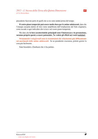 2012 – L’Ascesa della Terra alla Quinta Dimensione                                   57
di Ute Kretzschmar



precedente facevate parte di quelli che se ne sono andati prima del tempo.
    Il vostro piano temporale pu` essere molto duro per le anime adolescenti, dato che
                                  o
l’energia assopita dentro di loro viene ampliﬁcata dall’irradiazione del Sole originario,
come accade a ogni individuo che si trovi sul vostro piano temporale.
   Ma dato che le loro caratteristiche principali sono l’insicurezza e la presunzione,
saranno proprio queste a essere potenziate. Ne vedete gli effetti nei vostri notiziari.
                                                                      `
    Stranamente i telegiornali sono le trasmissioni che relazionano piu diffusamente
sui movimenti delle anime adolescenti. Se ne prenderete coscienza, potrete gestire la
cosa pi` facilmente.
       u
     Siate benedetti, e Kuthumi che vi ha parlato.
                      ´




¤dizioniPDF                                                                           Y
. . . come una foglia nel vento. . .
 