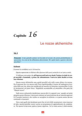 Capitolo              16
                                         Le nozze alchemiche

16.1
Domanda: il mio gemello animico mi ha detto di recente che presto probabilmente ci
sposeremo. La cosa mi ha abbastanza disorientata. Ho capito male o questo e davvero
                                                                          `
possibile?

Kuthumi
Esistono le cosiddette nozze alchemiche.
   Questa espressione si riferisce alla rifusione delle parti animiche in un’unica entit` .
                                                                                        a
   Vi abbiamo raccontato che all’ingresso nell’universo duale l’anima si scinde in cor-
pi maschili e femminili, e prima che abbandoniate l’universo della dualit` avviene
                                                                             a
una rifusione.
    Queste nozze alchemiche sono quindi possibili solo nella vostra ultima vita terrena.
Per la persona che vive ancora sulla Terra signiﬁcherebbe il ritorno all’androginia al ter-
mine della sua vita, allora non sarebbe pi` n´ maschio n´ femmina e terminerebbe il ciclo
                                          u e           e
di incarnazioni sul piano ﬁsico. Dopodich´ ascenderebbe ed entrerebbe a far parte dei
                                             e
“Maestri ascesi”.
    Sulle nozze alchemiche desideriamo ancora dirvi le seguenti cose: quando un’entit`    a
progetta questa rifusione, e necessario ottenere un’autorizzazione da un’autorit` superiore
                           `                                                    a
(il Consiglio karmico), che veriﬁca se accogliere la richiesta o se queste anime devono
continuare a incarnarsi.
    Non a tutti quelli che desiderano porre ﬁne al ciclo delle incarnazioni viene concesso
di farlo, perch´ potrebbe esserci ancora un programma di apprendimento da completa-
               e
re. Per questo la decisione spetta al piano superiore. Se la vostra anima e relativamente
                                                                            `


                                            58
 