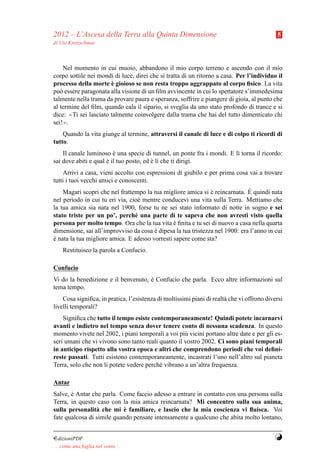 2012 – L’Ascesa della Terra alla Quinta Dimensione                                          5
di Ute Kretzschmar



    Nel momento in cui muoio, abbandono il mio corpo terreno e ascendo con il mio
corpo sottile nei mondi di luce, direi che si tratta di un ritorno a casa. Per l’individuo il
                       `
processo della morte e gioioso se non resta troppo aggrappato al corpo ﬁsico. La vita
pu` essere paragonata alla visione di un ﬁlm avvincente in cui lo spettatore s’immedesima
   o
talmente nella trama da provare paura e speranza, soffrire e piangere di gioia, al punto che
al termine del ﬁlm, quando cala il sipario, si sveglia da uno stato profondo di trance e si
dice: ≪Ti sei lasciato talmente coinvolgere dalla trama che hai del tutto dimenticato chi
sei!≫.
    Quando la vita giunge al termine, attraversi il canale di luce e di colpo ti ricordi di
tutto.
    Il canale luminoso e una specie di tunnel, un ponte fra i mondi. E l` torna il ricordo:
                         `                                              ı
sai dove abiti e qual e il tuo posto, ed e l` che ti dirigi.
                      `                  ` ı
    Arrivi a casa, vieni accolto con espressioni di giubilo e per prima cosa vai a trovare
tutti i tuoi vecchi amici e conoscenti.
                                                                              `
    Magari scopri che nel frattempo la tua migliore amica si e reincarnata. E quindi nata
                                                               `
nel periodo in cui tu eri via, cio` mentre conducevi una vita sulla Terra. Mettiamo che
                                  e
la tua amica sia nata nel 1900, forse tu ne sei stato informato di notte in sogno e sei
stato triste per un po’, perch´ una parte di te sapeva che non avresti visto quella
                                 e
persona per molto tempo. Ora che la tua vita e ﬁnita e tu sei di nuovo a casa nella quarta
                                                `
dimensione, sai all’improvviso da cosa e dipesa la tua tristezza nel 1900: era l’anno in cui
                                        `
e nata la tua migliore amica. E adesso vorresti sapere come sta?
`
     Restituisco la parola a Confucio.

Confucio
Vi do la benedizione e il benvenuto, e Confucio che parla. Ecco altre informazioni sul
                                     `
tema tempo.
    Cosa signiﬁca, in pratica, l’esistenza di moltissimi piani di realt` che vi offrono diversi
                                                                       a
livelli temporali?
    Signiﬁca che tutto il tempo esiste contemporaneamente! Quindi potete incarnarvi
avanti e indietro nel tempo senza dover tenere conto di nessuna scadenza. In questo
momento vivete nel 2002, i piani temporali a voi pi` vicini portano altre date e per gli es-
                                                    u
seri umani che vi vivono sono tanto reali quanto il vostro 2002. Ci sono piani temporali
in anticipo rispetto alla vostra epoca e altri che comprendono periodi che voi deﬁni-
reste passati. Tutti esistono contemporaneamente, incastrati l’uno nell’altro sul pianeta
Terra, solo che non li potete vedere perch´ vibrano a un’altra frequenza.
                                          e

Antar
Salve, e Antar che parla. Come faccio adesso a entrare in contatto con una persona sulla
       `
Terra, in questo caso con la mia amica reincarnata? Mi concentro sulla sua anima,
                            `
sulla personalit` che mi e familiare, e lascio che la mia coscienza vi ﬂuisca. Voi
                 a
fate qualcosa di simile quando pensate intensamente a qualcuno che abita molto lontano,


¤dizioniPDF                                                                                Y
. . . come una foglia nel vento. . .
 