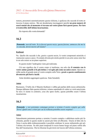 2012 – L’Ascesa della Terra alla Quinta Dimensione                                       59
di Ute Kretzschmar



matura, presenter` automaticamente questa richiesta, e qualcosa che succede di notte at-
                  a                                  `
traverso il piano onirico. Ma noi desideriamo incoraggiarvi perch´ un gran numero di
                                                                 e
esseri umani che al momento si trovano sul vostro piano far` questo passo. Per loro
                                                              a
si tratterebbe dell’ultima incarnazione.
     Ho risposto alla vostra domanda?


16.2
Domanda: non del tutto. Se io facessi queste nozze, questa fusione, ammesso che me la
si conceda, dovrei morire all’istante?

Kuthumi
No. Quello che succede e che, grazie a queste nozze, le vostre componenti animiche si
                          `
riuniscono a poco a poco. Il contatto diventa pi` stretto perch´ in un certo senso siete fusi
                                                u              e
in un solo essere su un piano superiore.
     In questo modo l’androginia viene gi` realizzata.
                                         a
   Ci` non signiﬁca che il vostro corpo si trasforma, ma solo che il contatto con le
      o
                               `                     `
vostre anime gemelle si fa piu intimo e voi agite piu come un unico essere. Questo sa-
rebbe anche di grande aiuto al vostro compito sulla Terra: grazie a questo cambiamento
               `
diventerete piu forti e lucidi.
     Antar desidera aggiungere qualcosa. Siate benedetti.

Antar
            `
Buonasera. E bello che il Maestro Kuthumi vi abbia gi` parlato delle nozze alchemiche.
                                                      a
Dunque abbiamo fatto questa richiesta e stiamo aspettando di vedere se verr` autorizzata.
                                                                           a
Se non c’` niente in contrario, cosa che spero molto, questa potrebbe essere l’ultima
          e
incarnazione.


16.3
Domanda: e noi potremmo comunque portare a termine il nostro compito qui sulla
Terra? Quali sono i criteri per cui la richiesta potrebbe essere respinta?

Antar
Naturalmente potremmo portare a termine il nostro compito e addirittura molto pi` fa- u
cilmente, perch´ in questo modo tu saresti pi` forte ed efﬁciente. Grazie al fatto che la
                 e                              u
Terra e uscita dalla tridimensionalit` e possibile celebrare le nozze alchemiche gi` nel-
       `                               a`                                           a
l’ultima vita terrena. Su altri piani temporali le nozze hanno luogo sul piano sottile alla
ﬁne dell’incarnazione. Ora la rifusione ha gi` inizio nel mezzo dell’ultima esistenza.
                                              a

¤dizioniPDF                                                                              Y
. . . come una foglia nel vento. . .
 
