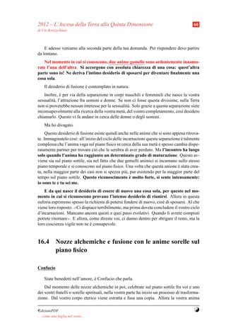 2012 – L’Ascesa della Terra alla Quinta Dimensione                                          60
di Ute Kretzschmar



    E adesso veniamo alla seconda parte della tua domanda. Per rispondere devo partire
da lontano.
   Nel momento in cui si conoscono, due anime gemelle sono ardentemente innamo-
rate l’una dell’altra. Si accorgono con assoluta chiarezza di una cosa: quest’altra
parte sono io! Ne deriva l’intimo desiderio di sposarsi per diventare ﬁnalmente una
cosa sola.
     Il desiderio di fusione e contemplato in natura.
                             `
    Inoltre, e per via della separazione in corpi maschili e femminili che nasce la vostra
              `
sessualit` , l’attrazione fra uomini e donne. Se non ci fosse questa divisione, sulla Terra
         a
non si proverebbe nessun interesse per la sessualit` . Solo grazie a questa separazione siete
                                                   a
inconsapevolmente alla ricerca della vostra met` , del vostro completamento, cos` desidero
                                                a                                  ı
chiamarlo. Questo vi fa andare in cerca delle donne o degli uomini.
     Ma ho divagato.
     Questo desiderio di fusione esiste quindi anche nelle anime che si sono appena ritrova-
te. Immaginatelo cos`: all’inizio del ciclo delle incarnazioni questa separazione e talmente
                      ı                                                           `
complessa che l’anima vaga sul piano ﬁsico in cerca della sua met` e spesso cambia dispe-
                                                                    a
ratamente partner per trovare ci` che le sembra di aver perduto. Ma l’incontro ha luogo
                                  o
solo quando l’anima ha raggiunto un determinato grado di maturazione. Questo av-
viene sia sul piano sottile, sia nel fatto che due gemelli animici si incarnano sullo stesso
piano temporale e si conoscono sul piano ﬁsico. Una volta che questa unione e stata crea-
                                                                                `
ta, nella maggior parte dei casi non si spezza pi` , pur esistendo per la maggior parte del
                                                   u
                                                     `
tempo sul piano sottile. Questo riconoscimento e molto forte, si sente intensamente:
io sono te e tu sei me.
    E da qui nasce il desiderio di essere di nuovo una cosa sola, per questo nel mo-
mento in cui si riconoscono provano l’intenso desiderio di riunirsi. Allora in questa
euforia esprimono spesso la richiesta di potersi fondere di nuovo, cio` di sposarsi. Al che
                                                                      e
viene loro risposto: ≪Ci dispiace terribilmente, ma prima dovete concludere il vostro ciclo

d’incarnazioni. Mancano ancora questi e quei passi evolutivi. Quando li avrete compiuti
potrete ritornare≫. E allora, come direste voi, ci danno dentro per sbrigare il resto, ma la
loro coscienza vigile non ne e consapevole.
                              `



16.4 Nozze alchemiche e fusione con le anime sorelle sul
     piano ﬁsico

Confucio

     Siate benedetti nell’amore, e Confucio che parla.
                                 `
    Dal momento delle nozze alchemiche in poi, celebrate sul piano sottile fra voi e uno
dei vostri fratelli o sorelle spirituali, nella vostra parte ha inizio un processo di trasforma-
zione. Dal vostro corpo eterico viene estratta e fusa una copia. Allora la vostra anima

¤dizioniPDF                                                                                 Y
. . . come una foglia nel vento. . .
 