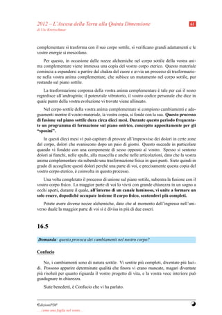2012 – L’Ascesa della Terra alla Quinta Dimensione                                       61
di Ute Kretzschmar



complementare si trasforma con il suo corpo sottile, si veriﬁcano grandi adattamenti e le
vostre energie si mescolano.
    Per questo, in occasione delle nozze alchemiche nel corpo sottile della vostra ani-
ma complementare viene immessa una copia del vostro corpo eterico. Questo materiale
comincia a espandersi a partire dal chakra del cuore e avvia un processo di trasformazio-
ne nella vostra anima complementare, che subisce un mutamento nel corpo sottile, pur
restando sul piano sottile.
    La trasformazione corporea della vostra anima complementare e tale per cui il sesso
                                                                      `
regredisce all’androginia; il potenziale vibratorio, il vostro codice personale che dice in
quale punto della vostra evoluzione vi trovate viene allineato.
    Nel corpo sottile della vostra anima complementare si compiono cambiamenti e ade-
guamenti mentre il vostro materiale, la vostra copia, si fonde con la sua. Questo processo
di fusione sul piano sottile dura circa dieci mesi. Durante questo periodo frequenta-
te un programma di formazione sul piano onirico, concepito appositamente per gli
“sposini”.
    In questi dieci mesi vi pu` capitare di provare all’improvviso dei dolori in certe zone
                               o
del corpo, dolori che svaniscono dopo un paio di giorni. Questo succede in particolare
quando vi fondete con una componente di sesso opposto al vostro. Spesso si sentono
dolori ai ﬁanchi, nelle spalle, alla mascella e anche nelle articolazioni, dato che la vostra
anima complementare sta subendo una trasformazione ﬁsica in quei punti. Siete quindi in
grado di accogliere questi dolori perch´ una parte di voi, e precisamente questa copia del
                                        e
vostro corpo eterico, e coinvolta in questo processo.
                      `
    Una volta completato il processo di unione sul piano sottile, subentra la fusione con il
vostro corpo ﬁsico. La maggior parte di voi lo vivr` con grande chiarezza in un sogno a
                                                     a
occhi aperti, durante il quale, all’interno di un canale luminoso, vi unite a formare un
                                                                          `
solo essere, dopodich´ occupate insieme il corpo ﬁsico, sentendovi piu completi.
                       e
    Potete avere diverse nozze alchemiche, dato che al momento dell’ingresso nell’uni-
verso duale la maggior parte di voi si e divisa in pi` di due esseri.
                                       `             u


16.5
Domanda: questo provoca dei cambiamenti nel nostro corpo?

Confucio

    No, i cambiamenti sono di natura sottile. Vi sentite pi` completi, diventate pi` luci-
                                                            u                        u
di. Possono apparire determinate qualit` che ﬁnora vi erano mancate, magari diventate
                                         a
pi` risoluti per quanto riguarda il vostro progetto di vita, e la vostra voce interiore pu`
  u                                                                                       o
guadagnare in chiarezza.
     Siate benedetti, e Confucio che vi ha parlato.
                      `


¤dizioniPDF                                                                              Y
. . . come una foglia nel vento. . .
 