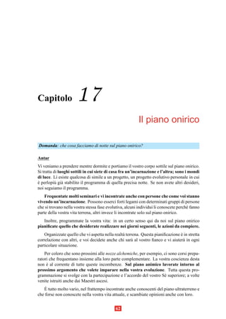 Capitolo              17
                                                          Il piano onirico

Domanda: che cosa facciamo di notte sul piano onirico?

Antar
Vi veniamo a prendere mentre dormite e portiamo il vostro corpo sottile sul piano onirico.
Si tratta di luoghi sottili in cui siete di casa fra un’incarnazione e l’altra; sono i mondi
di luce. L` esiste qualcosa di simile a un progetto, un progetto evolutivo personale in cui
            ı
e perlopi` gi` stabilito il programma di quella precisa notte. Se non avete altri desideri,
`         u a
noi seguiamo il programma.
    Frequentate molti seminari e vi incontrate anche con persone che come voi stanno
vivendo un’incarnazione. Possono esserci forti legami con determinati gruppi di persone
che si trovano nella vostra stessa fase evolutiva, alcuni individui li conoscete perch´ fanno
                                                                                      e
parte della vostra vita terrena, altri invece li incontrate solo sul piano onirico.
   Inoltre, programmate la vostra vita: in un certo senso qui da noi sul piano onirico
pianiﬁcate quello che desiderate realizzare nei giorni seguenti, le azioni da compiere.
    Organizzate quello che vi aspetta nella realt` terrena. Questa pianiﬁcazione e in stretta
                                                 a                               `
correlazione con altri, e voi decidete anche chi sar` al vostro ﬁanco e vi aiuter` in ogni
                                                      a                            a
particolare situazione.
    Per coloro che sono prossimi alle nozze alchemiche, per esempio, ci sono corsi prepa-
ratori che frequentano insieme alla loro parte complementare. La vostra coscienza desta
non e al corrente di tutte queste incombenze. Sul piano animico lavorate intorno al
     `
prossimo argomento che volete imparare nella vostra evoluzione. Tutta questa pro-
grammazione si svolge con la partecipazione e l’accordo del vostro S´ superiore; a volte
                                                                     e
venite istruiti anche dai Maestri ascesi.
    `
   E tutto molto vario, nel frattempo incontrate anche conoscenti del piano ultraterreno e
che forse non conoscete nella vostra vita attuale, e scambiate opinioni anche con loro.


                                            62
 