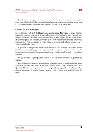 2012 – L’Ascesa della Terra alla Quinta Dimensione                                        63
di Ute Kretzschmar



    Le attivit` che svolgete sul piano onirico sono straordinariamente varie: su questo
              a
piano siete efﬁcientissimi dal punto di vista della coscienza, potete assimilare conoscenze
                                                   `
a velocit` fulminea ed escogitare piani insieme. E Antar che vi ha parlato.
         a

Oelbaun sui ricordi dei sogni
Nei vostri sogni avete delle fasi in cui sognate con grande chiarezza e poi avete altre fasi
in cui non riuscite a trattenere il ricordo del sogno, cio` ve lo dimenticate o ricordate solo
                                                          e
singole immagini. Vi spiego volentieri come mai le cose stanno cos`: sul piano onirico
                                                                         ı
frequentate spesso dei seminari, durante i quali venite riconnessi alle vostre conoscenze
interiori, alle verit` universali e al vostro percorso evolutivo individuale. Queste cose vi
                     a
vengono rivelate in sogno.
     `
    E qualcosa di paragonabile alle vostre scuole sulla Terra, dove nel corso della lezione
trattate un nuovo capitolo, per esempio gli antichi Romani, di cui all’inizio avete solo delle
conoscenze frammentarie. Naturalmente qui non ci occupiamo dei Romani, vi insegniamo
altre cose!
   Da qui risultano i sogni a pezzetti o anche le fasi senza nessun ricordo di quanto avete
sognato.
    Una volta che il capitolo e stato studiato a fondo e comincia a radicarsi nella vostra
                                `
coscienza cellulare sotto forma di pensieri e ricordi, allora i sogni diventano pi` nitidi.
                                                                                     u
Questa e l’altra fase in cui per un po’ fate sogni pi` chiari, dopodich´ arriva la nuova fase
                                                     u                 e
di apprendimento o di ricordo. Questo e quanto vi volevo dire a proposito del ricordo dei
                                          `
sogni.




¤dizioniPDF                                                                               Y
. . . come una foglia nel vento. . .
 