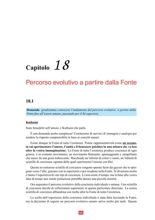 Capitolo              18
Percorso evolutivo a partire dalla Fonte

18.1
Domanda: gradiremmo conoscere l’andamento del percorso evolutivo: a partire dalla
Fonte ﬁno all’essere umano, passando per il S´ superiore.
                                             e

Kuthumi
Siate benedetti nell’amore, e Kuthumi che parla.
                            `
    `
   E una domanda molto complessa! Cercheremo di servirci di immagini e analogie per
rendere la risposta comprensibile in base ai concetti umani.
    Esiste dunque la Fonte di tutta l’esistenza. Potete rappresentarvela come un oceano,
in cui sperimentare l’amore, l’unit` e il benessere psichico in una misura che va ben
                                      a
oltre la vostra immaginazione. La Fonte di tutta l’esistenza produce coscienza di ogni
genere; e in costante movimento, un movimento ﬂuttuante, spumeggiante e zampillante
che nasce da una gioia traboccante. Racchiude un’inﬁnit` di colori e suoni, un’inﬁnit` di
                                                          a                          a
scintille di coscienza, ognuna delle quali sperimenta l’unione con Dio.
    Queste avventurose scintille di coscienza vengono sparate fuori dai geyser che le spin-
gono verso l’alto, giocano con le esperienze e poi ricadono nella Fonte. Si divertono molto
e fanno l’esperienza di vari tipi di coscienza. L` non esiste il tempo, ma in base alla vostra
                                                 ı
idea di tempo una simile pulsazione potrebbe durare una piccola eternit` . a
    Ora seguiamo il percorso evolutivo della coscienza individuale o umana. Una scintilla
di coscienza decide di collezionare esperienze in questa particolare direzione. La nostra
scintilla di coscienza abbandona con molte altre la Fonte di tutta l’esistenza.
   La scelta dell’esperienza della coscienza individuale e stata fatta lasciando la Fonte,
                                                         `
ma la decisione di seguire un percorso evolutivo umano arriva molto pi` tardi. Queste
                                                                           u


                                             64
 