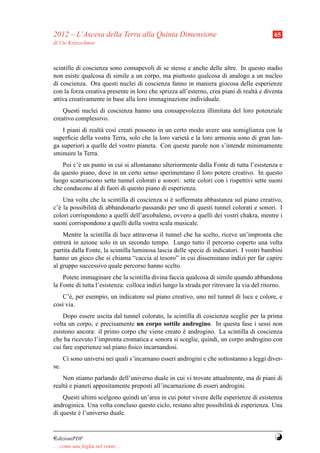2012 – L’Ascesa della Terra alla Quinta Dimensione                                         65
di Ute Kretzschmar



scintille di coscienza sono consapevoli di se stesse e anche delle altre. In questo stadio
non esiste qualcosa di simile a un corpo, ma piuttosto qualcosa di analogo a un nucleo
di coscienza. Ora questi nuclei di coscienza fanno in maniera giocosa delle esperienze
con la forza creativa presente in loro che sprizza all’esterno, crea piani di realt` e diventa
                                                                                   a
attiva creativamente in base alla loro immaginazione individuale.
    Questi nuclei di coscienza hanno una consapevolezza illimitata del loro potenziale
creativo complessivo.
    I piani di realt` cos` creati possono in un certo modo avere una somiglianza con la
                    a    ı
superﬁcie della vostra Terra, solo che la loro variet` e la loro armonia sono di gran lun-
                                                     a
ga superiori a quelle del vostro pianeta. Con queste parole non s’intende minimamente
sminuire la Terra.
   Poi c’` un punto in cui si allontanano ulteriormente dalla Fonte di tutta l’esistenza e
         e
da questo piano, dove in un certo senso sperimentano il loro potere creativo. In questo
luogo scaturiscono sette tunnel colorati e sonori: sette colori con i rispettivi sette suoni
che conducono al di fuori di questo piano di esperienza.
    Una volta che la scintilla di coscienza si e soffermata abbastanza sul piano creativo,
                                               `
c’` la possibilit` di abbandonarlo passando per uno di questi tunnel colorati e sonori. I
  e              a
colori corrispondono a quelli dell’arcobaleno, ovvero a quelli dei vostri chakra, mentre i
suoni corrispondono a quelli della vostra scala musicale.
    Mentre la scintilla di luce attraversa il tunnel che ha scelto, riceve un’impronta che
entrer` in azione solo in un secondo tempo. Lungo tutto il percorso coperto una volta
      a
partita dalla Fonte, la scintilla luminosa lascia delle specie di indicatori. I vostri bambini
hanno un gioco che si chiama “caccia al tesoro” in cui disseminano indizi per far capire
al gruppo successivo quale percorso hanno scelto.
    Potete immaginare che la scintilla divina faccia qualcosa di simile quando abbandona
la Fonte di tutta l’esistenza: colloca indizi lungo la strada per ritrovare la via del ritorno.
   C’` , per esempio, un indicatore sul piano creativo, uno nel tunnel di luce e colore, e
      e
cos` via.
   ı
    Dopo essere uscita dal tunnel colorato, la scintilla di coscienza sceglie per la prima
volta un corpo, e precisamente un corpo sottile androgino. In questa fase i sessi non
esistono ancora: il primo corpo che viene creato e androgino. La scintilla di coscienza
                                                   `
che ha ricevuto l’impronta cromatica e sonora si sceglie, quindi, un corpo androgino con
cui fare esperienze sul piano ﬁsico incarnandosi.
      Ci sono universi nei quali s’incarnano esseri androgini e che sottostanno a leggi diver-
se.
    Non stiamo parlando dell’universo duale in cui vi trovate attualmente, ma di piani di
realt` e pianeti appositamente preposti all’incarnazione di esseri androgini.
     a
    Questi ultimi scelgono quindi un’area in cui poter vivere delle esperienze di esistenza
androginica. Una volta concluso questo ciclo, restano altre possibilit` di esperienza. Una
                                                                      a
di queste e l’universo duale.
          `


¤dizioniPDF                                                                                Y
. . . come una foglia nel vento. . .
 