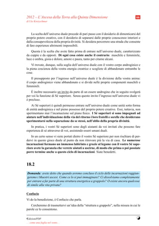 2012 – L’Ascesa della Terra alla Quinta Dimensione                                        66
di Ute Kretzschmar



    La scelta dell’universo duale procede di pari passo con il desiderio di dimenticarsi del
proprio potere creativo, con il desiderio di separarsi dalle proprie conoscenze interiori e
dalla consapevolezza della propria divinit` . Si desidera percorrere una strada che consente
                                           a
di fare esperienze altrimenti impossibili.
    Questa e la scelta che avete fatto prima di entrare nell’universo duale, caratterizzato
           `
da coppie e da opposti. Di ogni cosa esiste anche il contrario: maschile e femminile,
luce e ombra, gioia e dolore, amore e paura, tanto per citarne alcuni.
    Vi trovate, dunque, sulla soglia dell’universo duale con il vostro corpo androginico e
la piena coscienza della vostra energia creatrice e scegliete di abbandonare entrambe le
cose.
    Il presupposto per l’ingresso nell’universo duale e la divisione della vostra anima:
                                                      `
il corpo androginico viene abbandonato e si divide nelle proprie componenti maschili e
femminili.
    `
    E inoltre necessario un invito da parte di un essere androgino che in seguito svolger`
                                                                                         a
per voi la funzione di S´ superiore. Senza questo invito l’ingresso nell’universo duale vi
                        e
e precluso.
`
    Ai S´ superiori e quindi permesso entrare nell’universo duale come unit` sotto forma
         e          `                                                         a
di entit` androginica e nel pieno possesso del proprio potere creativo. Essi, tuttavia, non
        a
sperimentano mai l’incarnazione sul piano ﬁsico. I S´ superiori si sono impegnati ad
                                                       e
aiutare nell’individuazione della via del ritorno i loro fratelli e sorelle che desiderano
sperimentarsi nella separazione da se stessi, nell’oblio della propria divinit` .a
   In pratica, i vostri S´ superiori sono degli aiutanti da voi invitati che possono fare
                          e
esperienza di s´ attraverso di voi, assistendo esseri umani duali.
               e
    In un certo senso vi siete portati dietro il vostro S´ superiore per non rischiare di per-
                                                         e
dervi in questo gioco duale al punto da non ritrovare pi` la via di casa. Le numerose
                                                             u
incarnazioni formano un immenso labirinto e grazie al legame con il vostro S´ supe-   e
riore avete la garanzia che verrete aiutati a uscirne, di modo che prima o poi possiate
porre termine anche a questo ciclo di incarnazioni. Siate benedetti.


18.2
Domanda: avete detto che quando avremo concluso il ciclo delle incarnazioni raggiun-
geremo i Maestri ascesi. Come ce lo si pu` immaginare? Ci dissolviamo completamente
                                           o
per entrare a far parte di una struttura energetica a grappolo? O esiste ancora qualcosa
di simile alla vita privata?

Confucio
Vi do la benedizione, e Confucio che parla.
                      `
   Cercheremo di trasmettervi un’idea della “struttura a grappolo”, nella misura in cui le
parole ce lo consentono.

¤dizioniPDF                                                                               Y
. . . come una foglia nel vento. . .
 