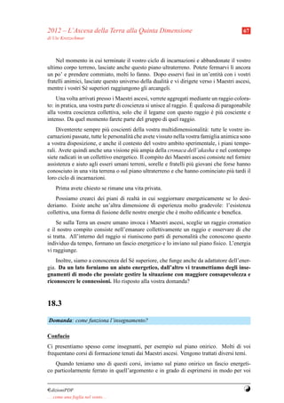 2012 – L’Ascesa della Terra alla Quinta Dimensione                                        67
di Ute Kretzschmar



    Nel momento in cui terminate il vostro ciclo di incarnazioni e abbandonate il vostro
ultimo corpo terreno, lasciate anche questo piano ultraterreno. Potete fermarvi l` ancora
                                                                                     ı
un po’ e prendere commiato, molti lo fanno. Dopo esservi fusi in un’entit` con i vostri
                                                                                a
fratelli animici, lasciate questo universo della dualit` e vi dirigete verso i Maestri ascesi,
                                                       a
mentre i vostri S´ superiori raggiungono gli arcangeli.
                  e
    Una volta arrivati presso i Maestri ascesi, verrete aggregati mediante un raggio colora-
                                                                   `
to: in pratica, una vostra parte di coscienza si unisce al raggio. E qualcosa di paragonabile
alla vostra coscienza collettiva, solo che il legame con questo raggio e pi` cosciente e
                                                                            ´ u
intenso. Da quel momento farete parte del gruppo di quel raggio.
     Diventerete sempre pi` coscienti della vostra multidimensionalit` : tutte le vostre in-
                             u                                            a
carnazioni passate, tutte le personalit` che avete vissuto nella vostra famiglia animica sono
                                       a
a vostra disposizione, e anche il contesto del vostro ambito sperimentale, i piani tempo-
rali. Avete quindi anche una visione pi` ampia della cronaca dell’akasha e nel contempo
                                          u
siete radicati in un collettivo energetico. Il compito dei Maestri ascesi consiste nel fornire
assistenza e aiuto agli esseri umani terreni, sorelle e fratelli pi` giovani che forse hanno
                                                                   u
conosciuto in una vita terrena o sul piano ultraterreno e che hanno cominciato pi` tardi il
                                                                                     u
loro ciclo di incarnazioni.
     Prima avete chiesto se rimane una vita privata.
    Possiamo crearci dei piani di realt` in cui soggiornare energeticamente se lo desi-
                                         a
deriamo. Esiste anche un’altra dimensione di esperienza molto gradevole: l’esistenza
collettiva, una forma di fusione delle nostre energie che e molto ediﬁcante e beneﬁca.
                                                          `
     Se sulla Terra un essere umano invoca i Maestri ascesi, sceglie un raggio cromatico
e il nostro compito consiste nell’emanare collettivamente un raggio e osservare di che
si tratta. All’interno del raggio si riuniscono parti di personalit` che conoscono questo
                                                                   a
individuo da tempo, formano un fascio energetico e lo inviano sul piano ﬁsico. L’energia
vi raggiunge.
    Inoltre, siamo a conoscenza del S´ superiore, che funge anche da adattatore dell’ener-
                                     e
gia. Da un lato forniamo un aiuto energetico, dall’altro vi trasmettiamo degli inse-
gnamenti di modo che possiate gestire la situazione con maggiore consapevolezza e
riconoscere le connessioni. Ho risposto alla vostra domanda?



18.3
Domanda: come funziona l’insegnamento?

Confucio
Ci presentiamo spesso come insegnanti, per esempio sul piano onirico. Molti di voi
frequentano corsi di formazione tenuti dai Maestri ascesi. Vengono trattati diversi temi.
   Quando teniamo uno di questi corsi, inviamo sul piano onirico un fascio energeti-
co particolarmente ferrato in quell’argomento e in grado di esprimersi in modo per voi


¤dizioniPDF                                                                               Y
. . . come una foglia nel vento. . .
 