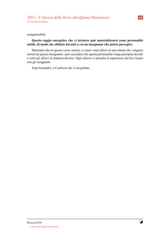 2012 – L’Ascesa della Terra alla Quinta Dimensione                                       68
di Ute Kretzschmar



comprensibile.
    Questo raggio energetico che vi istruisce pu` materializzarsi come personalit`
                                                  o                              a
sottile, di modo che abbiate davanti a voi un insegnante che potete percepire.
    Mettiamo che in questo corso onirico ci siano venti allievi in una stanza che vengono
istruiti da questo insegnante: pu` succedere che questa personalit` venga percepita da tutti
                                  o                                  a
e venti gli allievi in maniera diversa. Ogni allievo vi proietta le esperienze che ha vissuto
con gli insegnanti.
     Siate benedetti, e Confucio che vi ha parlato.
                      `




¤dizioniPDF                                                                              Y
. . . come una foglia nel vento. . .
 